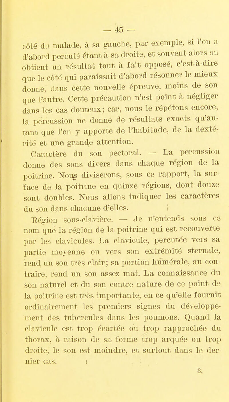 côté du malade, à sa gauche, par exemple, si l'ou a d'abord pei'cuté étant à sa droite, et souvent alors ou obtient un rësiûtat tout à fait opposé, c'est-à-dire que le côté qui paraissait d'abord résonner le mieux donne, dans cette nouvelle épreiive, moins de son que l'autre. Cette précaution n'est point à négliger dans les cas douteux; car, nous le répétons encore, la percussion ne donne de résultats exacts qu'au- tant que l'on y apporte de l'habitude, de la dexté- rité et une grand.e attention. Caractère du son pectoral. — La percussion donne des sons divers dans chaque région de la poitrine. Nou^ diviserons, sous ce rapport, la sur- îace de la poitrme en quinze régions, dont douze sont doubles. Nous allons indiquer les caractères du son dans chacune d'elles. i Et'gion sous-clavière. — Je n'entends sous ce nom que la région de la poitrine qui est recouverte par les clavicules. La clavicule, percutée vers sa partie moyenne ou vers son extrémité sternale, rend un son très clair; sa portion hiimérale, au con- traire, rend un son assez mat. La connaissance du son naturel et du son contre nature de ce point de la poitriue est très importante, en ce qu'elle fournit ordinairement les premiers signes du développe- ment des tubercules dans les poumons. Quand la clavicule est trop écartée ou trop rapprochée du thorax, à raison de sa forme trop arquée ou trop droite, le son est moindre, et surtout dans le der- nier cas. ( , 3.