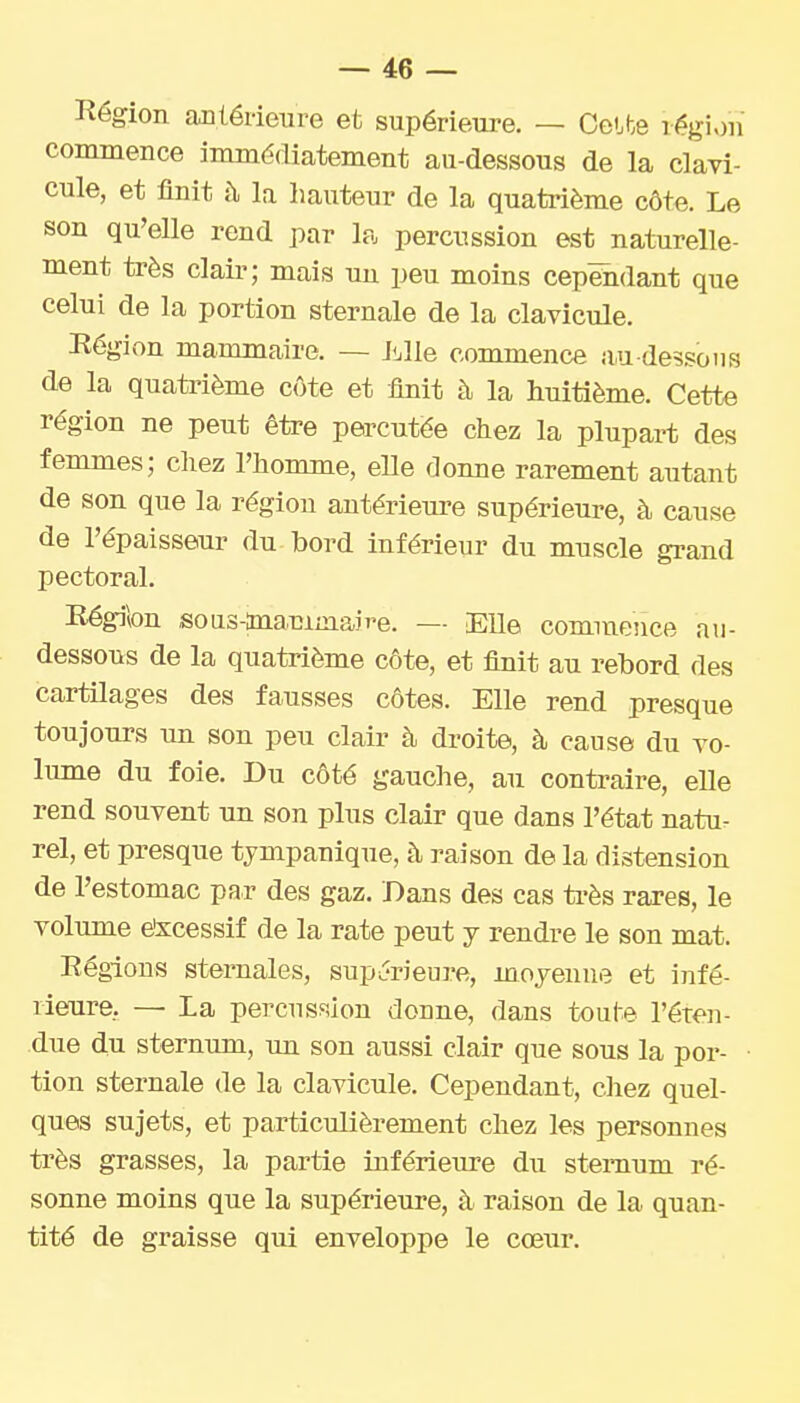Région antérieure et supérieure. — Celte région commence immédiatement au-dessous de la clavi- cule, et finit à la hauteur de la quatrième côte. Le son qu'elle rend par la percussion est naturelle- ment très clair; mais un peu moins cependant que celui de la portion sternale de la clavicule. Région mammaire. — liille commence au dessous de la quatrième côte et finit à la huitième. Cette région ne peut être percutée chez la plupart des femmes; chez l'homme, elle donne rarement autant de son que la région antérieure supérieure, à cause de l'épaisseur du bord inférieur du muscle grand pectoral. Région sous-anammaire. — Eïïe commence au- dessous de la quatrième côte, et finit au rebord des cartilages des fausses côtes. Elle rend presque toujours im son peu clair à droite, à cause du vo- lume du foie. Du côté gauche, au contraire, eUe rend souvent un son plus clair que dans l'état natur rel, et presque tympanique, à raison de la distension de l'estomac par des gaz. Bans des cas ti'ès rares, le volume etscessif de la rate peut y rendre le son mat. Régions sternales, supérieure, moyenne et infé- rieure, — La percnsfiion donne, dans toute l'éren- due du sternum, un son aussi clair que sous la por- tion sternale de la clavicule. Cependant, cliez quel- ques sujets, et particulièrement chez les personnes très grasses, la partie inférieure du sternum ré- sonne moins que la supérieure, à raison de la quan- tité de graisse qui enveloppe le cœur.