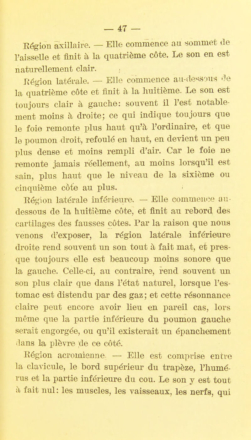 Eégion âxillaire. — Elle commence au sommet de l'aisselle et finit à la quatrième côte. Le son en est naturellement clair. Jiégion latérale. — Elle commence au-de'''vH-jus -le la quatrième côte et finit h la huitième. Le son est toujours clair à gauche: souvent il l'est notable- ment moins à droite; ce qui indique toujours que le foie remonte plus haut qu'à, l'ordinaire, et que le poumon droit, refoulé en haut, en devient un peu plus dense et moins rempli d'air. Car le foie ne remonte jamais réellement, au moins lorsqu'il est sain, plus haut que le niveau de la sixième ou cinquième côte au plus. Région latérale inférieure. — Elle commemie au- dessous de la huitième côte, et finit au rebord, des cartilages des fausses côtes. Par la raison que nous venons d'exposer, la région latérale inférieure droite rend souvent un son tout à fait mat, et pres- que toujours elle est beaucoup moins sonore que la gauche. Celle-ci, au contraire, rend souvent un son plus clair que dans l'état naturel, lorsque l'es- tomac est distendu par des gaz ; et cette résonnance claire peut encore avoir lieu en pareil cas, lors même que la partie inférieure du poumon gauche serait engorgée, ou qu'il existerait un épanchement dans la plèvre ;de ce côté. Eégion acromienne. — Elle est conipdse entre la clavicule, le bord supérieur du trapèze, l'humé- rus et la partie inférieure du cou. Le son y est tout il fait nul: les muscles, les vaisseaux, les nerfs, qui