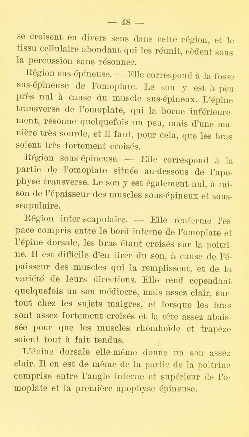se croisent en divers sens dans cette région, et le tissu cellulaire abondant qui les réunit, cèdent sous la percussion sans résonner. Région sus-épineuse. — Elle correspond à la fosse sus-épineuse de l'omoplate. Le son j est ù, peu près nul à cause du muscle sus-épineux. L'épine transverse de l'omoplate, qui la borne inférieure- ment, résonne quelquefois un peu, mais d'une ma- nière très sourde, et il faut, pour cela, que les bras soient très fortement croisés. Région sous-épineuse. — Elle correspond vï la partie de l'omoplate située au-dessous de l'apo- physe transverse. Le son y est également nul, à rai- son de l'épaisseur des muscles sous-épineux et sous- scapulaire. Région inter scapulaire. — Elle renferme l'es- pace compris entre le bord interne de l'omoplate et l'épine dorsale, les bras étant croisés sur la poitri- ne. Il est difficile d'en tirer du son, à cause de l'é- paisseur des muscles qui la remplissent, et de la variété de leurs directions. Elle rend cependant quelquefois un son médiocre, mais assez clair, sur- tout chez les sujets maigres, et lorsque les bras sont assez fortement croisés et la tête assez abais- sée pour que les muscles rhomhoïde et trapèze soient tout à fait tendus. L'épine dorsale elle-même donne un son assez clair. Il en est de même de la partie de la poitrine comprise entre l'angle interne et supérieur de l'o- moplate et la première apophyse éjiineuse.