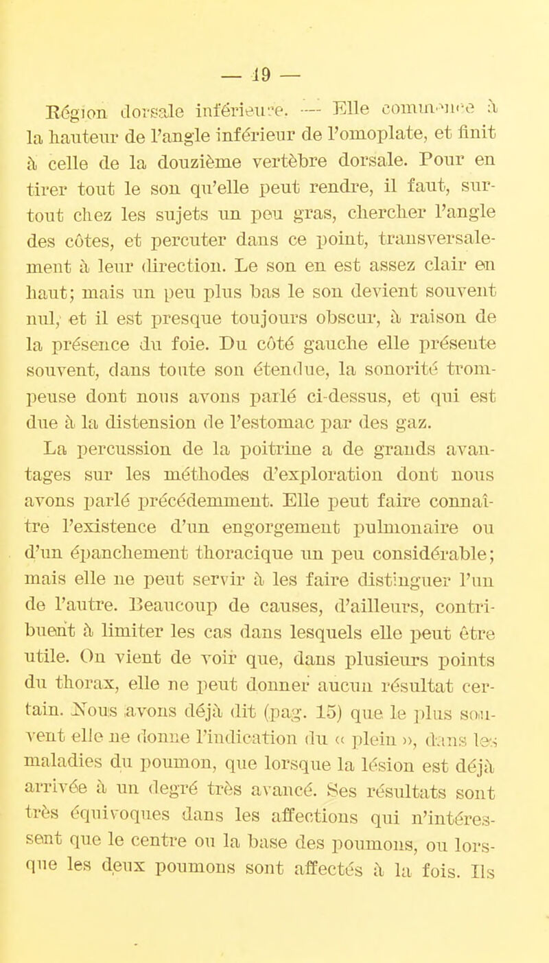 — 19 — Région dor^^ale inférieir.'e. ■— Elle commMi.-e à la hnuteiir de l'angle inférieur de l'omoplate, et finit à celle de la douzième vertèbre dorsale. Pour en tirer tout le son qu'elle peut rendre, il faut, sur- tout chez les sujets im peu gras, chercher l'angle des côtes, et percuter dans ce point, transversale- ment à leur direction. Le son en est assez clair en haut; mais un peu plus bas le son devient souvent nul, et il est presque toujours obscur, à, raison de la présence du foie. Du côté gauche elle présente souvent, dans toute son étendue, la sonorité trom- peuse dont nous avons parlé ci-dessus, et qui est due à la distension de l'estomac par des gaz. La percussion de la ijoitrine a de grands avan- tages sur les méthodes d'exploration dont nous avons parlé précédemment. Elle peut faire connaî- tre l'existence d'un engorgement pulmonaire ou d'un épanchement thoracique un peu considérable; mais elle ne peut servir h les faire distinguer l'un de l'autre. Beaucoup de causes, d'ailleurs, contri- buent à limiter les cas dans lesquels elle peut être utile. On vient de voir que, dans plusieurs points du thorax, elle ne peut donner aucun résultat cer- tain. JS^ous avons déjà dit (pag. 15) que le ])lus sou- vent elle ne donne l'indication du « ]ileiu », dans les maladies du poumon, que lorsque la lésion est déj;\ arrivée h un degré très awancé. Ses résultats sont très équivoques dans les affections qui n'intéres- sent que le centre ou la base des poumons, ou lors- que les deux poumons sout affectés il la fois. Ils