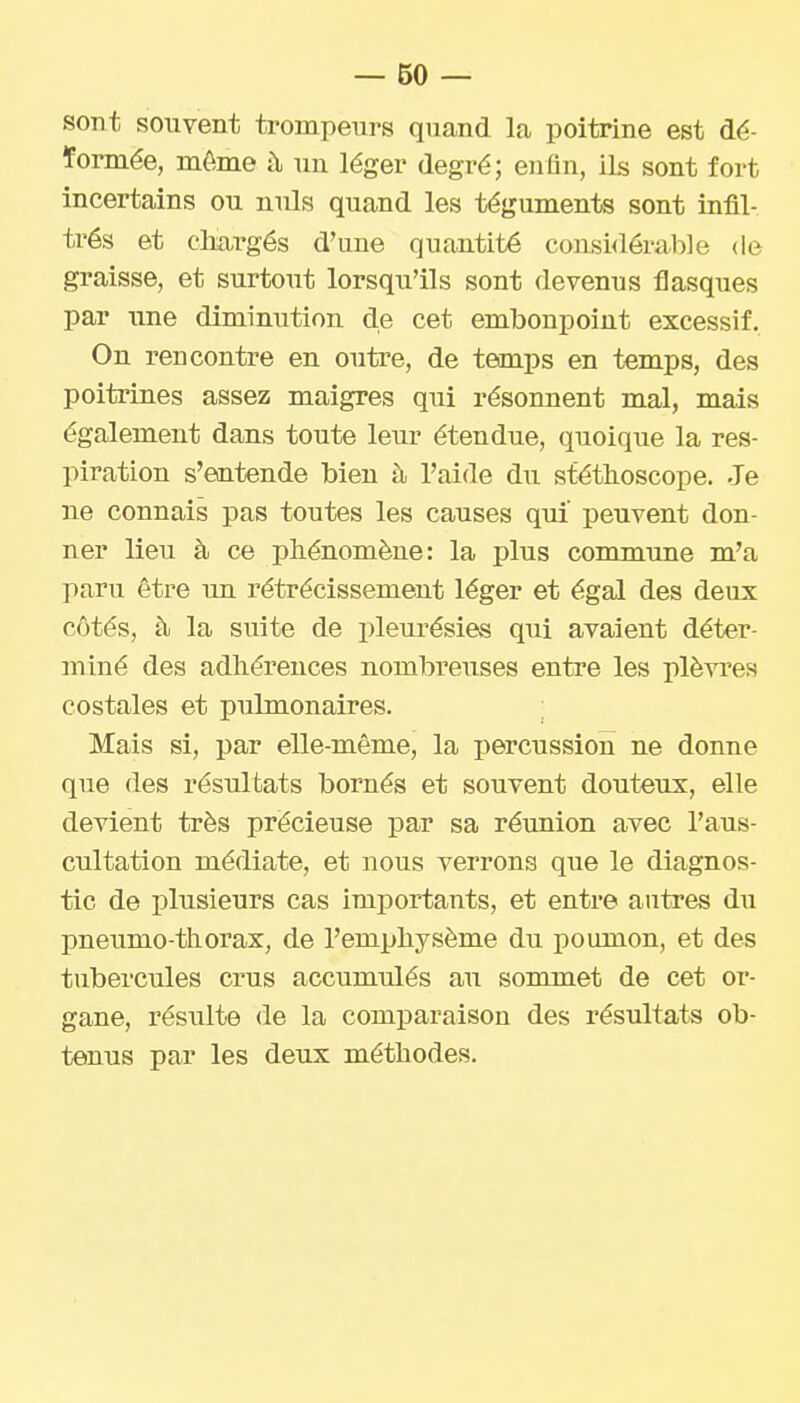 sont souvent trompeurs quand la poitrine est dé- ïormée, môme à un léger degré; enfin, ils sont fort incertains ou nuls quand les téguments sont infil- trés et oliargés d'une quantité consi<iérab]e de graisse, et surtout lorsqu'ils sont devenus flasques par une diminution de cet embonpoint excessif. On rencontre en outre, de temps en temps, des poitrines assez maigres qui résonnent mal, mais également dans toute leur étendue, quoique la res- piration s'entende bien à l'aide du stéthoscope. Je ne connais pas toutes les causes qui peuvent don- ner lieu à ce phénomène: la plus commune m'a paru être im rétrécissement léger et égal des deux côtés, à la suite de i)leurésies qui avaient déter- miné des adhérences nombreuses entre les plèvres costales et pulmonaires. Mais si, par elle-même, la percussion ne donne que (les résultats bornés et souvent douteux, elle devient très précieuse par sa réunion avec l'aus- cultation médiate, et nous verrons que le diagnos- tic de plusieurs cas importants, et entre autres du pneumo thorax, de l'emphysème du poumon, et des tubercules crus accumulés au sommet de cet or- gane, résulte de la comparaison des résultats ob- tenus par les deux méthodes.