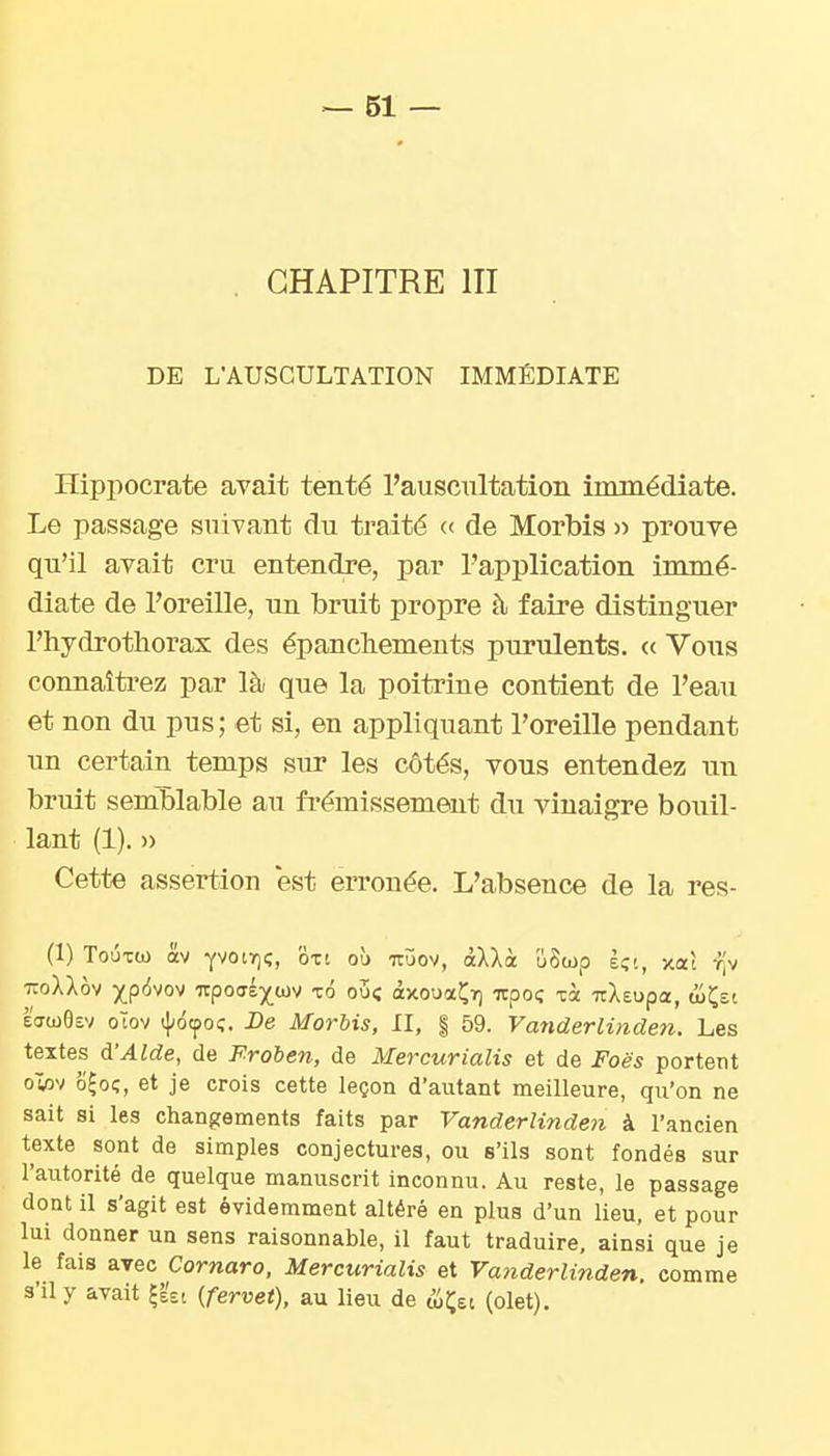 CHAPITRE III DE L'AUSCULTATION IMMÉDIATE Hippocrate avait tenté l'auscultation immédiate. Le passage suivant du traité « de Morbis )) prouve qn'il avait cru entendre, par l'application immé- diate de l'oreille, \m brnit propre à faire distinguer l'hydrotliorax des épancbements purulents. <c Vous connaîtrez par là que la poitrine contient de l'eau et non du pus; et si, en appliquant l'oreille pendant un certain temps sur les côtés, vous entendez nu bruit semblable au frémissement du vinaigre bouil- lant (1). » Cette assertion est erronée. L'absence de la res- (1) Toûxo) av YVOiY)?, oxt où uijov, âXXà uSup È;i, xaî t|v TCoXXov Xp<5vov irpoffé)(^wv xo ou; àxouaÇiQ itpoç xà TtXeupa, &t,zi Effco6£v oïov lôtpoç. De Morbis, II, | 59. Vanderliiiden. Les textes d'Aide, de Froben, de Mercurialis et de Foës portent owv o^oç, et je crois cette leçon d'autant meilleure, qu'on ne sait si les changements faits par Vanderlinden à l'ancien texte sont de simples conjectures, ou s'ils sont fondés sur l'autorité de quelque manuscrit inconnu. Au reste, le passage dont il s'agit est évidemment altéré en plus d'un lieu, et pour lui donner un sens raisonnable, il faut traduire, ainsi que je le fais avec Cornaro, Mercurialis et Vanderlinden. comme s'il y avait ^ézi (fervet), au lieu de ÛÇet (olet).