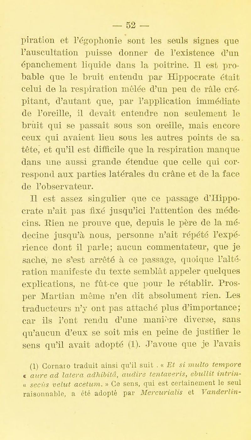 piratiou et l'égophonie sont les seuls signes que l'auscultation ])uisse donner de l'existence d'un épancliement liquide dans la poitrine. Il est pro- bable que le bruit entendu par Hii)pocrate était celui de la respiration mêlée d'un pen de râle cré- pitant, d'autant que, par l'application immédiate de l'oreille, il devait entendre non seulement le bruit qui se passait sous son oreille, mais encore ceux qui avaient lieu sous les autres points <le sa tête, et qu'il est difficile que la resijiration manque dans une aussi grande étendue que celle qui cor- respond aux parties latérales du crâne et de la face de l'observateur. Il est assez singulier que ce x>assage d'Hippo- crate n'ait pas fixé jusqu'ici l'attention des méde- cins. Eien ne prouve que, depuis le père de la mé- d.ecine jusqu'à nous, personne n'ait répété l'expé- rience dont il parle; aucun commentatem*, que je sache, ne s'iest arrêté à ce passage, quoique l'alté- ration manifeste du texte semblât appeler quelques explications, ne fût-ce que pour le rétablir. Pros- per Martian même n'en dit absolument rien. Les traducteurs n'y ont pas attaché plus d'importance; car ils l'ont rendu d'une manière diverse, sans qu'aucun d'eux se soit mis eu peine de justifier le sens qu'il avait adopté (1). J'avoue que je l'avais (1) Gornaio traduit ainsi qu'il suit . « Et si multo tempore « aure ad latera adhibitâ, audire teniaveris, ebullit intrin- « secùs velut acetum. » Ce sens, qui est certainement le seul raisonnable, a été adopté par Mercurialis et Vanderlin-