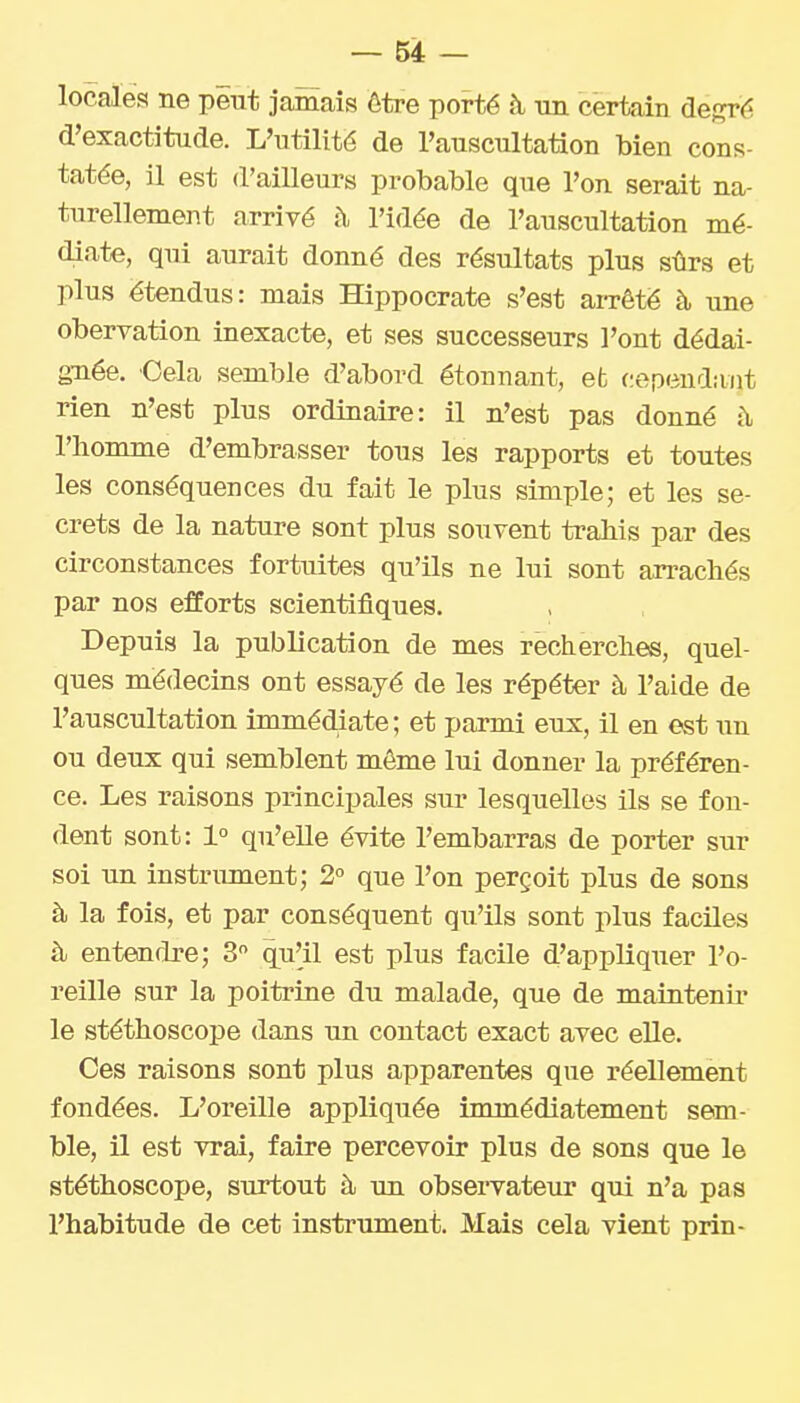 localéa ne peut jamais ôtre porté à un certain degré d'exactitude. L'utilité de l'auscultation bien cons- tatée, il est d'ailleurs probable que l'on serait na- turellement arrivé h, l'idée de l'auscultation mé- diate, qui aurait donné des résultats plus sûrs et plus étendus: mais Hippocrate s'est aiTêté à une obervation inexacte, et ses successeurs l'ont dédai- gnée. Cela semble d'abord étonnant, efc cependant rien n'est plus ordinaire: il n'est pas donné à l'homme d'embrasser tous les rapports et toutes les conséquences du fait le plus simple; et les se- crets de la nature sont plus souvent trahis par des circonstances fortuites qu'ils ne lui sont arrachés par nos efforts scientifiques. Depuis la publication de mes recherches, quel- ques médecins ont essayé de les répéter à l'aide de l'auscultation immédiate ; et parmi eux, il en est xm ou deux qui semblent môme lui donner la préféren- ce. Les raisons principales sur lesquelles ils se fou- dent sont: 1° qu'elle évite l'embarras de porter sur soi un instrument; 2° que l'on perçoit plus de sons à la fois, et par conséquent qu'ils sont plus faciles à entendre; 3 qu^il est plus facile d'appliquer l'o- reille sur la poitrine du malade, que de maintenir le stéthoscope dans un contact exact avec elle. Ces raisons sont plus apparentes que réellement fondées. L'oreille appliquée immédiatement sem- ble, il est vrai, faire percevoir plus de sons que le stéthoscope, surtout à un observateur qui n'a pas l'habitude de cet instrument. Mais cela vient prin-