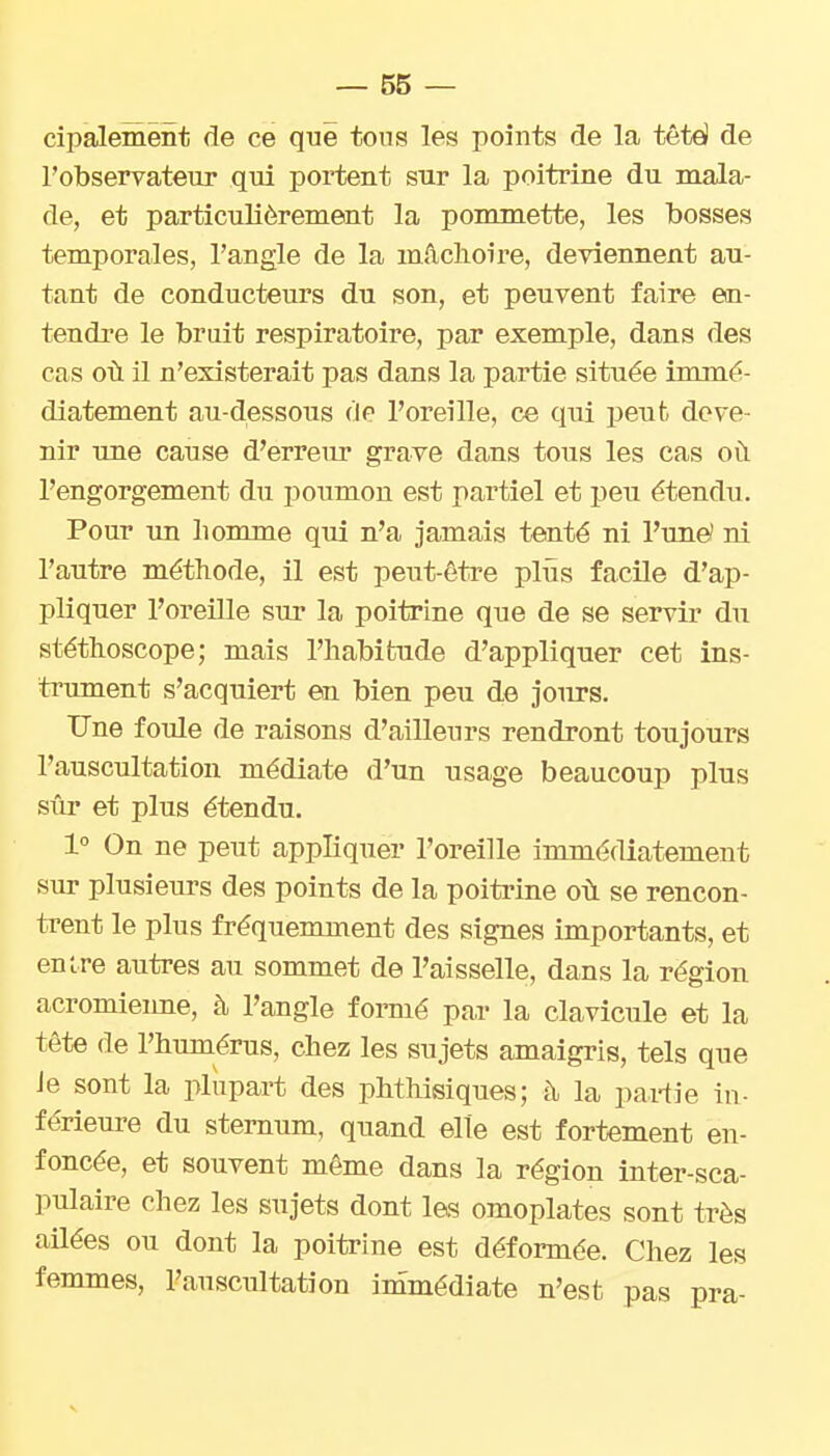 cipalement de ce que tons les points de la tètë de l'observateur qui portent sur la poitrine du mala- de, et particulièrement la pommette, les bosses temporales, l'angle de la mâchoire, deviennent au- tant de conducteurs du son, et peuvent faire en- tendre le bruit respiratoire, par exemple, dans des cas où il n'existerait pas dans la partie située immé- diatement au-dessous de l'oreille, ce qui peut deve- nir une cause d'erreirr grave dans tous les cas où l'engorgement du poumon est partiel et peu étendu. Pour un liomme qui n'a jamais tenté ni l'une? ni l'autre méthode, il est peut-être plus facile d'ap- pliquer l'oreUle sur la poitrine que de se servir du stéthoscope; mais l'habitude d'appliquer cet ins- trument s'acquiert en bien peu de jours. Une foule de raisons d'ailleurs rendront toujours l'auscultation médiate d'un usage beaucoup plus sûr et plus étendu. 1° On ne peut appliquer l'oreille immédiatement sur plusieurs des points de la poitrine où se rencon- trent le plus fréquemment des signes importants, et entre autres au sommet de l'aisselle, dans la région acromienne, h l'angle fonné par la clavicule et la tête de l'humérus, chez les sujets amaigris, tels que Je sont la plupart des phthisiques; à la pai-tie in- férieure du sternum, quand elle est fortement en- foncée, et souvent même dans la région inter-sca- pulaire chez les sujets dont les omoplates sont très ailées ou dont la poitrine est déformée. Chez les femmes, l'auscultation immédiate n'est pas pra-