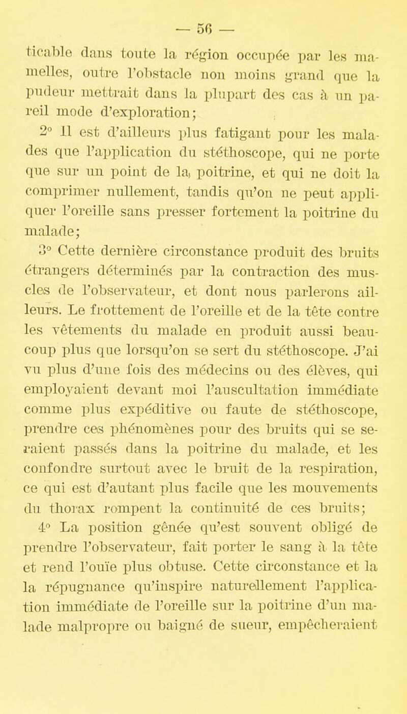 tieable dans toute la région occupée par les ma- melles, outre l'obstacle iiou moins grand que la pudeur mettrait dans la plupart des cas à un pa- reil mode d'exploration; 2° 11 est d'ailleurs plus fatigant pour les mala- des que l'application du stéthoscope, qui ne porte que sur un point de la, poitrine, et qui ne doit la comprimer nullement, tandis qu'on ne peut appli- quer l'oreille sans presser fortement la poitrine du malade; 3° Cette dernière circonstance produit des bruits étrangers déterminés par la contraction des mus- cles (le l'observateur, et dont nous parlerons ail- leurs. Le frottement de l'oreille et de la tête contre les vêtements du malade en produit aussi beau- coup plus que lorsqu'on se sert du stéthoscope. J'ai vu plus d'une fois des médecins ou des élèves, qui employaient devant moi l'auscultation immédiate comme plus expéditive ou faute de stéthoscope, prendre ces phénomènes pour des bruits qui se se- raient passés dans la poitrine du malade, et les confondre surtout avec le bruit de la respiration, ce qui est d'autant plus facile que les mouvements du thoi'ax rampent la continuité de ces bruits; 4° La jjosition gênée qu'est souvent obligé de prendre l'observateur, fait porter le sang à la tète et rend l'ouïe plus obtuse. Cette cii'constiince et la la répugnance qu'inspire naturellement l'applica- tion immédiate de l'oreille sur la poitrine d'un ma- lade malpropre ou baigné de sueur, empêcheraient