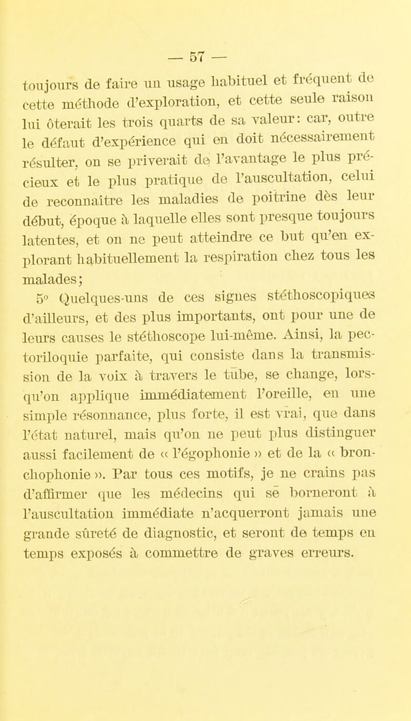 toujours de faire uu usage habituel et fréquent de cette méthode d'exploration, et cette seule raison lui ôterait les trois quarts de sa valeur: car, outre le défaut d'expérience qui en doit nécessairement résulter, on se priverait de l'avantage le plus pré- cieux et le plus pratique de l'auscultation, celui de reconnaiti-e les maladies de poitrine dès leur début, époque à laqueUe eUes sont presque toujours Latentes, et on ne peut atteindre ce but qu'en ex- plorant liabituellement la respiration chez tous les malades ; 5° Quelques-uns de ces signes stéthoscopiques d'ailleurs, et des plus importants, ont pour une de leurs causes le stéthoscope lui-même. Ainsi, la pec- toriloquie parfaite, qui consiste dans la transmis- sion de la voix à travers le tïibe, se change, lors- qu'on a]3plique immédiatement l'oreille, eu une simple résonnance, plus forte, il est vrai, que dans l'état naturel, mais qu'on ne peut plus distinguer aussi facilement de « l'égophonie » et de la (( bron- chophonie )>. Par tous ces motifs, je ne crains pas d'affirmer que les médecins qui se borneront à l'auscultation immédiate n'acquerront jamais uue grande sûreté de diagnostic, et seront de temps eu temps exposés à commettre de graves errem's.