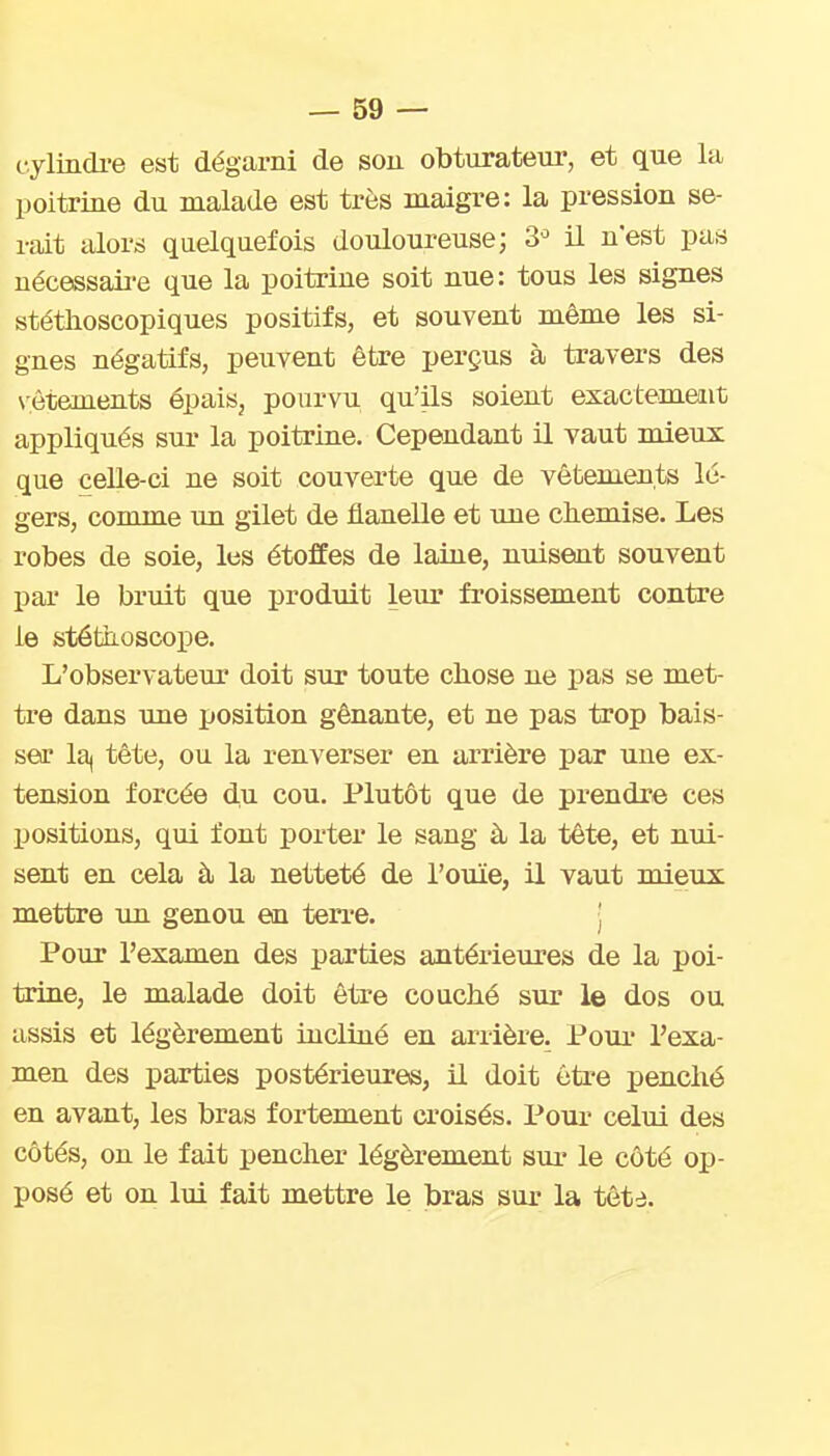 cylindre est dégarni de son obturateur, et que la poitrine du malade est très maigre: la pression se- rait iilors quelquefois douloureuse; 3^ il n'est pas nécessaii-e que la poitrine soit nue: tous les signes stéthoscopiques positifs, et souvent même les si- gnes négatifs, peuvent être perçus à travers des N'êtements épais, pourvu qu'ils soient exactememt appliqués sur la poitrine. Cependant il vaut mieux que celle-ci ne soit couverte que de vêtements lé- gers, comme im gilet de flanelle et une ckemise. Les robes de soie, les étoffes de laine, nuisent souvent par le bruit que produit leur froissement contre le stéfcb-oscope. L'observateur doit sur toute chose ne pas se met- tre dans ime position gênante, et ne pas trop bais- ser la| tête, ou la renverser en arrière par une ex- tension forcée du cou. Plutôt que de prendre ces positions, qui font porter le sang à la tête, et nui- sent en cela à la netteté de l'ouïe, il vaut mieux mettre un genou en terre. • Pour l'examen des parties antérieures de la poi- trine, le malade doit être couché sur le dos ou assis et légèrement incliné en arrière. Pour l'exa- men des parties postérieures, il doit être penché en avant, les bras fortement croisés. Pour celui des côtés, on le fait pencher légèrement sur le côté op- posé et on lui fait mettre le bras sur la tête.