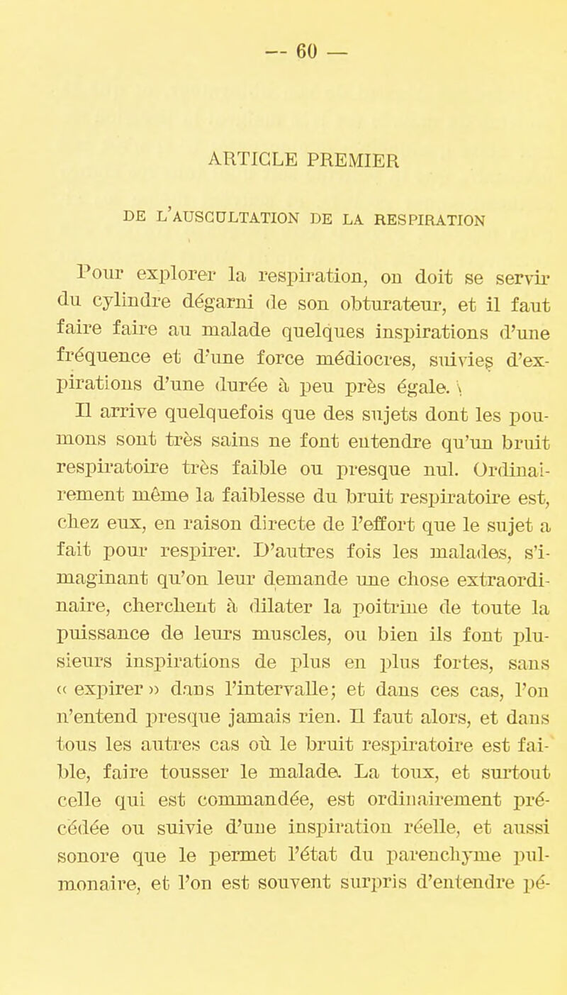 ARTICLE PREMIER DE l'auscultation DE LA RESPIRATION Pour explorer la respiration, ou doit se servir du cylindre dégarni de son obturateur, et il faut faire faire au malade quelques inspirations d'une fréquence et d'une force médiocres, smvies d'ex- pirations d'une durée à peu près égale. \ Il arrive quelquefois que des sujets dont les pou- mons sont très sains ne font entendre qu'un bruit respiratoire très faible ou presque nul. Ordinai- rement même la faiblesse du bruit respiratoire est, chez eux, en raison directe de l'effort que le sujet a fait pour respirer. D'autres fois les malades, s'i- maginant qn'on leur demande une chose extraordi- naire, cherchent à dilater la poitrine de toute la puissance de leurs muscles, ou bien ils font plu- sieurs inspirations de plus en plus fortes, sans ce expirer» daus l'intervalle; et dans ces cas, l'on n'entend presque jamais rien. H faut alors, et dans tous les autres cas où le bruit respiratoii*e est fai- ble, faire tousser le malade. La toux, et suitout celle qui est commandée, est ordinairement pré- cédée ou suivie d'une inspiration réelle, et aussi sonore que le permet l'état du parenchyme pul- monaire, et l'on est souvent surpris d'entendre pé-