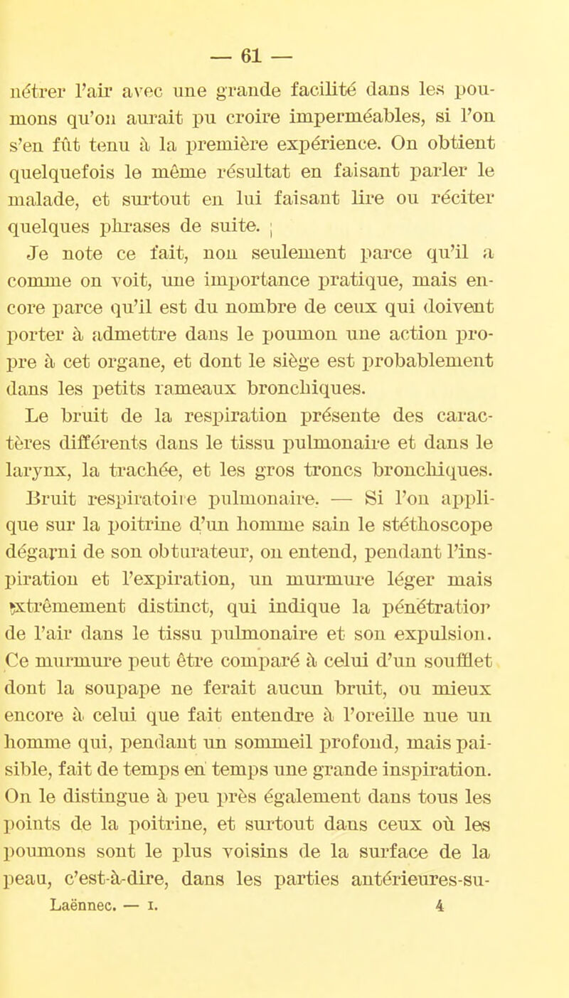 nétrer l'ail' avec une grande facilité dans les pou- mons qu'on aurait pu croire imperméables, si l'on s'en fût tenu à la première expérience. On obtient quelquefois le même résultat en faisant parler le malade, et surtout en lui faisant lire ou réciter quelques phi-ases de suite. ; Je note ce fait, non seulement parce qu'il a comme on voit, une importance pratique, mais en- core parce qu'il est du nombre de ceux qui doivent porter à admettre dans le poumon une action pro- pre à cet organe, et dont le siège est probablement dans les petits rameaux bronchiques. Le bruit de la respiration présente des carac- tères différents dans le tissu pulmonaire et dans le larynx, la trachée, et les gros troncs broncliiques. Bruit respiratoire pulmonaim. — Si l'on appli- que sur la poitrine d'im homme sain le stéthoscope dégarni de son obturateur, on entend, pendant l'ins- piration et l'expiration, un murmiu-e léger mais ^ti-êmement distinct, qui indique la pénétratior de l'air dans le tissu pulmonaire et son expulsion. Ce miirmure peut êti'e comparé à celui d'un soufflet dont la soupape ne ferait aucun bruit, ou mieux encore à. celui que fait entendre à l'oreiUe nue un homme qui, pendant un sommeil profond, mais pai- sible, fait de temps en temps une grande inspiration. On le distingue à peu près également dans tous les points de la poitrine, et surtout dans ceux où les poumons sont le plus voisins de la surface de la peau, c'est-à-dire, dans les parties antérieures-su- Laënnec. — i. 4