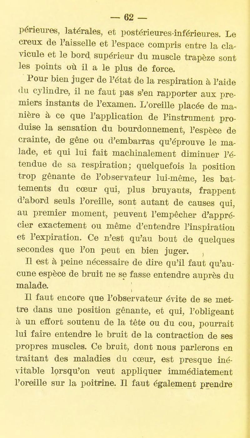 périeures, latérales, et postérieiires-infërieures. Le creux de l'aisselle et l'espace compris entre la cla- vicule et le bord supérieur du muscle trapèze sont les points où il a le plus de force. Pour bieu juger de l'état de la respii-ation à l'aide (lu cylindre, il ne faut pas s'en rapporter aux pre- miers instants de l'examen. L'oreiUe placée de ma^ nière à ce que l'application de l'instrument pro- duise la sensation du bourdonnement, l'espèce de crainte, de gêne ou d'embarras qu'éprouve le ma- lade, et qui lui fait machinalement diminuer l'é- tendue de sa respiration; quelquefois la position trop gênante de l'observateur lui-même, les bat- tements du cœur qui, plus bruyants, frappent d'abord seuls l'oreille, sont autant de causes qui, au premier moment, peuvent l'empêcher d'appré- cier exactement ou même d'entendre l'inspiration et l'expiration. Ce n'est qu'au bout de quelques secondes que l'on peut en bien juger. , n est à peine nécessaire de dire qu'il faut qu'au- cune espèce de bruit ne se fasse entendre auprès du malade. Il faut encore que l'observateur évite de se met- tre dans une position gênante, et qui, l'obligeant à un effort soutenu de la tête ou du cou, pourrait lui faire entendre le bruit de la contraction de ses propres muscles. Ce brait, dont nous parlerons en traitant des maladies du cœur, est presque iné- vitable Iprsqu'on veut appliquer immédiatement l'oreille sur la poitrine. Il faut également prendre
