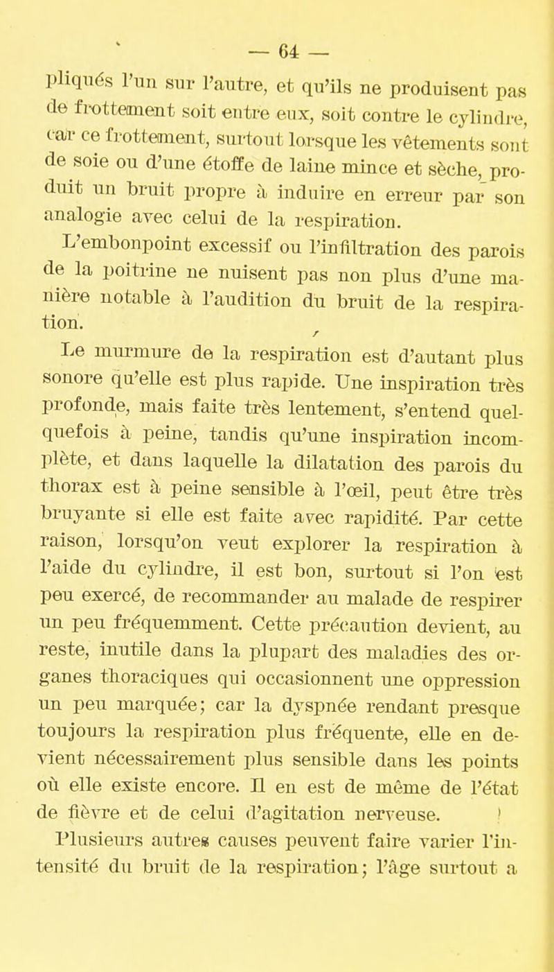 -64- pliqnés l'un sur l'autre, et qu'ils ne produisent pas de frottement soit entre eux, soit contre le cylindre, cal- ce frottement, surtout lorsque les vêtements sont de soie ou d'une étoffe de laine mince et sèche, pro- duit un bruit propre à induire en erreur par son analogie avec celui de la respiration. L'embonpoint excessif ou l'infiltration des parois de la poitrine ne nuisent pas non plus d'une ma- nière notable à l'audition du bruit de la respira- tion. r Le murmure de la respiration est d'autant plus sonore qu'elle est plus rapide. Une inspiration très profonde, mais faite très lentement, s'entend quel- quefois à peine, tandis qu'une inspiration incom- plète, et dans laquelle la dilatation des parois du thorax est à peine sensible à l'œil, peut être très bruyante si elle est faite av^ec rapidité. Par cette raison, lorsqu'on veut explorer la respiration à l'aide du cylindre, il est bon, surtout si l'on test peu exercé, de recommander au malade de respirer un peu fréquemment. Cette pré(;aution devient, au reste, inutile dans la plupart des maladies des or- ganes thoraciques qui occasionnent une oppression un peu marquée; car la dyspnée rendant presque toujours la respiration plus fréquente, elle en de- vient nécessairement plus sensible dans les poiats où elle existe encore. Il en est de môme de l'état de fièvre et de celui d'agitation nerveuse. ' Plusieurs autre» causes peuvent faire varier l'in- tensité du bruit de la respiration; l'âge surtout a