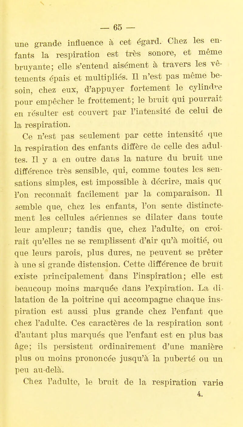 s — 65 — une grande influence à cet égard. Chez les en- fants la respiration est très sonore, et même bruyante; elle s'entend aisément à ti-avers les vê- tements épais et multipliés. Il n'est pas même be- soin, chez eux, d'appuyer fortement le cylindre pour empêcher le frottement; le bruit qui pourrait en résulter est couvert par l'intensité de celui de la respiration. Ce n'est pas seulement par cette intensité (pie la respiration des enfants dijBfère de celle des adul- tes. Il y a en outre dans la nature du bruit une différence très sensible, qui, comme toutes les sen- sations simples, est impossible à décrire, mais que l'on reconnaît facilement par la comparaison. H semble que, chez les enfants, l'on sente distincte- ment les cellules aériennes se dilater dans toute leiu' ampleur; tandis que, chez l'adulte, on croi- rait qu'elles ne se remplissent d'air qu'à moitié, ou que leurs parois, plus dures, ne peuvent se prêter à une si grande distension. Cette différence de bruit existe principalement dans l'inspiration; elle est beaucoup moins marquée dans l'expiration. La di- latation de la poitrine qui accompagne chaque ins- piration est aussi plus grande chez l'enfant que chez l'adulte. Ces caractères de la respiration sont d'alitant plus marqués que l'enfant est en plus bas âge; ils persistent ordinairement d'une manière plus ou moins prononcée jusqu'à la iJiiberté ou iiu peu au-delà. Chez l'adulte, le bruit de la respiration varie 4.