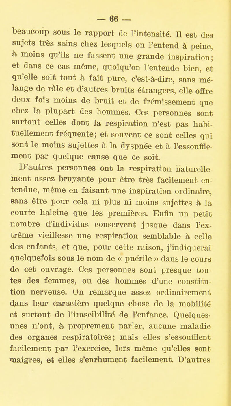 beaucoup sous le rapport de l'intensité. H est des sujets très sains chez lesquels on l'entend à peine, à moins qu'ils ne fassent une grande inspiration; et dans ce cas même, quoiqu'on l'entende bien, et qu'elle soit tout à fait pure, c'est-à-dire, sans mé- lange de râle et d'autres bruits étrangers, elle offre deux fois moins de bruit et de frémissement que chez la plupart des hommes. Ces personnes sont surtout celles dont la respiration n'est pas habi- tuellement fréquente; et souvent ce sont celles qui sont le moins sujettes à la dyspnée et à l'essouffle- ment par quelque cause que ce soit. D'autres personnes ont la ï-espiration naturelle- ment assez bruyante pour être très facilement en- tendue, même en faisant une inspiration ordinaire, sans être pour cela ni plus ni moins sujettes à la courte haleine que les premières. Enfln un petit nombre d'individus conservent jusque dans l'ex- trême vieillesse une respiration semblable à celle des enfants, et que, pour cette raison, j'indiquerai quelquefois sous le nom de « puérile » dans le cours de cet ouvrage. Ces personnes sont presque tou- tes des femmes, ou des honunes d'une constitu- tion nerveuse. On remarque assez ordinairement dans leur caractère quelque chose de la mobilité et surtout de l'irascibilité de l'enfance. Quelques- unes n'ont, à proprement parler, aucune maladie des organes respiratoires; mais elles s'essoufflent facilement par l'exercice, lors même qu'elles sont maigres, et elles s'enrhument facilement. D'autres