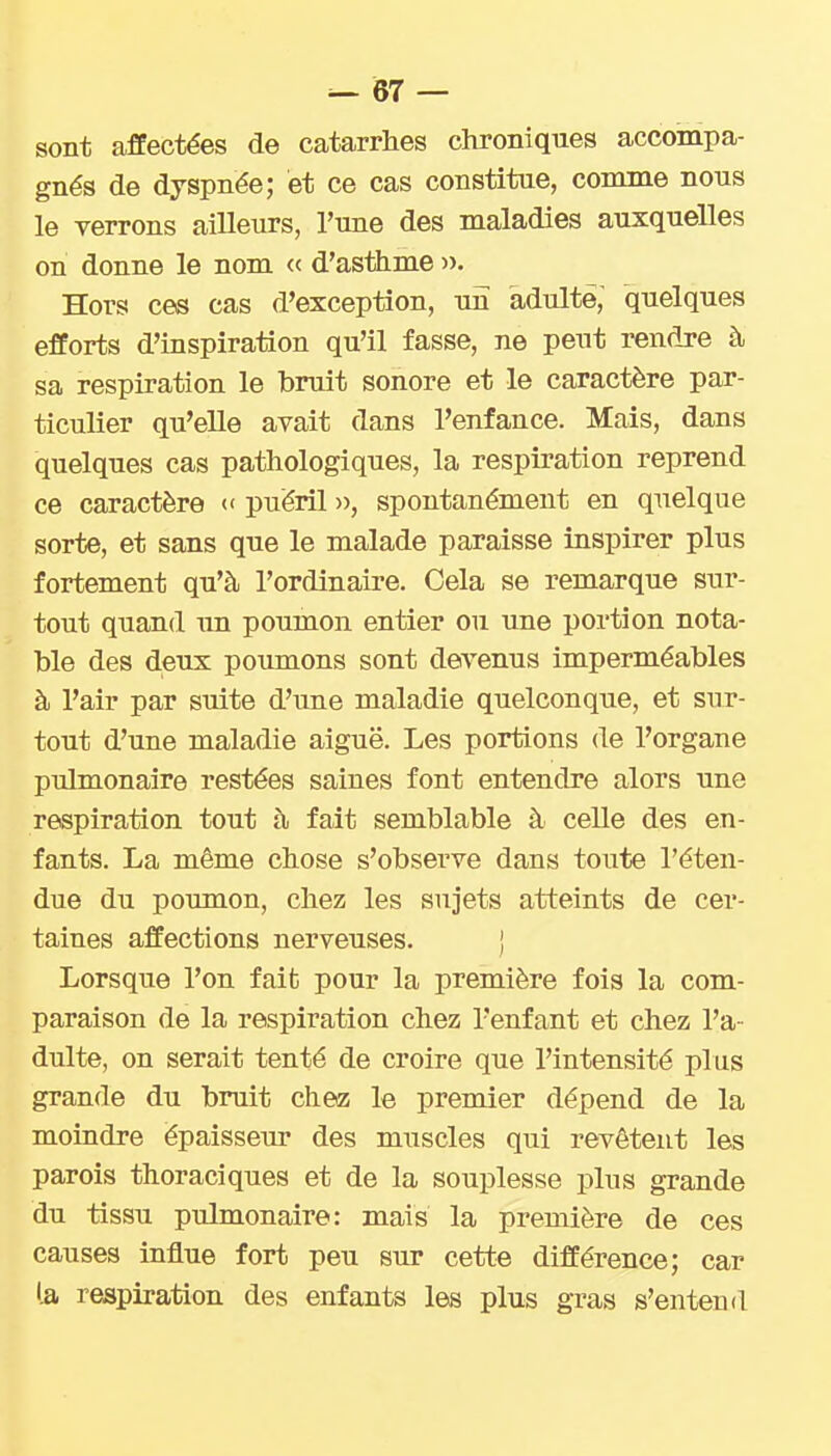 sont affectées de catarrhes chroniques accompa- gnés de dyspnée; et ce cas constitue, comme nous le verrons ailleurs, l'une des maladies auxquelles on donne le nom « d'asthme ». Hors ces cas d'exception, un adulte, quelques efforts d'inspiration qu'il fasse, ne peut rendre à sa respiration le bruit sonore et le caractère par- ticulier qu'elle avait dans l'enfance. Mais, dans quelques cas pathologiques, la respiration reprend ce caractère << puéril », spontanément en quelque sorte, et sans que le malade paraisse inspirer plus fortement qu'à l'ordinaire. Cela se remarque sur- tout quand un poumon entier ou une portion nota- ble des deux poumons sont devenus imperméables à l'air par suite d'une maladie quelconque, et sur- tout d'une maladie aiguë. Les portions de l'organe pulmonaire restées saines font entendre alors une respiration tout à fait semblable à celle des en- fants. La même chose s'observe dans toute l'éten- due du poumon, chez les sujets atteints de cer- taines affections nerveuses. j Lorsque l'on fait pour la première fois la com- paraison de la respiration chez l'enfant et chez l'a- dulte, on serait tenté de croire que l'intensité plus grande du bruit chez le premier dépend de la moindre épaisseur des muscles qui revêtent les parois thoraciques et de la souplesse plus grande du tissu pulmonaire: mais la première de ces causes influe fort peu sur cette différence; car l.a respiration des enfants les plus gras s'entend