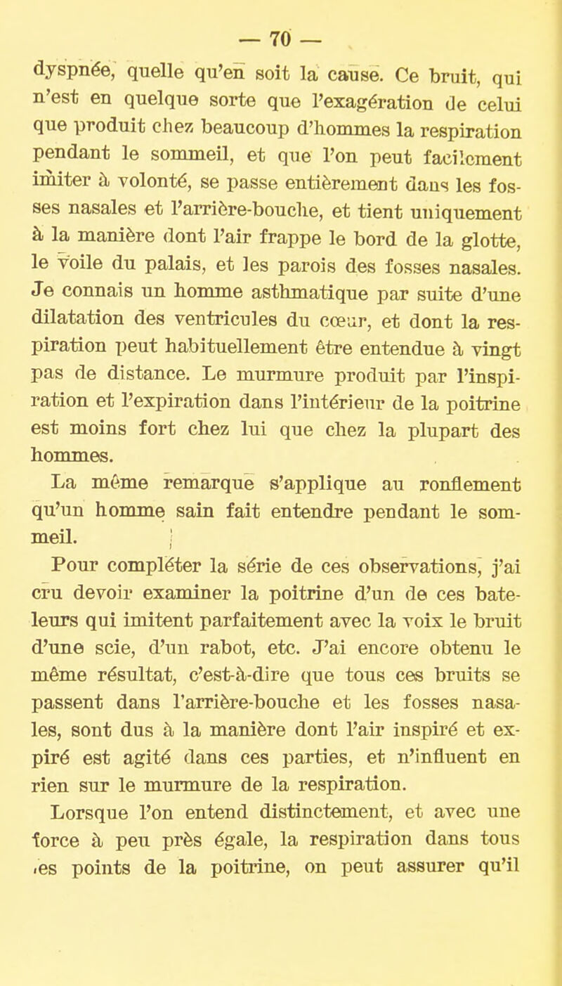 dyspnée, quelle qu'en soit la cause. Ce bruit, qui n'est en quelque sorte que l'exagération de celui que produit chez beaucoup d'hommes la respiration pendant le sommeil, et que l'on peut facilement imiter à volonté, se passe entièrement daus les fos- ses nasales et l'arrière-bouclie, et tient uniquement à la manière dont l'air frappe le bord de la glotte, le voile du palais, et les parois des fosses nasales. Je connais un homme asthmatique par suite d'une dilatation des ventricules du cœur, et dont la res- piration peut habituellement être entendue à vingt pas de distance. Le murmure produit par l'inspi- ration et l'expiration dans l'intérieur de la poitrine est moins fort chez lui que chez la plupart des hommes. La même remarque s'applique au ronflement qu'un homme sain fait entendre pendant le som- meil. ,' Pour compléter la série de ces observations, j'ai cru devoir examiner la poitrine d'un de ces bate- leurs qui imitent parfaitement avec la voix le bruit d'une scie, d'un rabot, etc. J'ai encore obtenu le même résultat, c'est-à-dire que tous ces bruits se passent dans l'arrière-bouche et les fosses nasa- les, sont dus à la manière dont l'air inspiré et ex- piré est agité dans ces parties, et n'influent en rien sur le murmure de la respiration. Lorsque l'on entend distinctement, et avec une torce à peu près égale, la respiration dans tous /es points de la poitrine, on peut assurer qu'il
