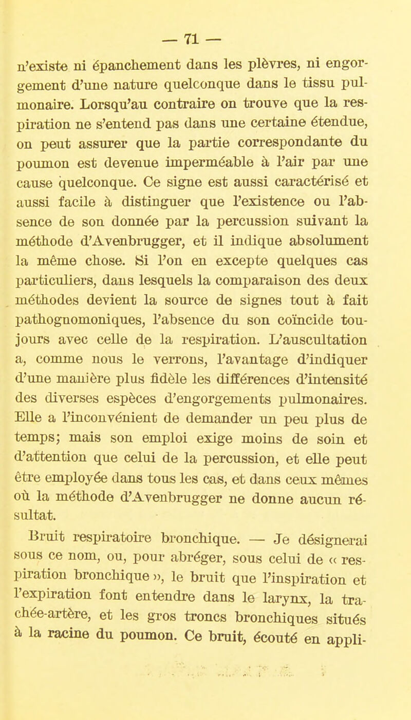 n'existe ni ëpancliement dans les plèvres, ni engor- gement d'une nature quelconque dans le tissu pul- monaire. Lorsqu'au contraire on trouve que la res- piration ne s'entend pas dans une certaine étendue, on peut assurer que la pai'tie correspondante du poumon est devenue imperméable à l'air par une cause quelconque. Ce signe est aussi caractérisé et aussi facile à distinguer que l'existence ou l'ab- sence de son donnée par la percussion suivant la méthode d'Avenbrugger, et il indique absolument la même chose. Bi l'on en excepte quelques cas particuliers, dans lesquels la comparaison des deux méthodes devient la source de signes tout à fait pathognomoniques, l'absence du son coïncide tou- jours avec celle de la respiration. L'auscultation a, comme nous le verrons, l'avantage d'indiquer d'une manière plus fidèle les différences d'intensité des diverses espèces d'engorgements pulmonaires. Elle a l'inconvénient de demander un peu plus de temps; mais son emploi exige moins de soin et d'attention que celui de la percussion, et elle peut être employée dans tous les cas, et dans ceux mêmes où la méthode d'Avenbrugger ne donne aucun ré- sultat. Bruit respiratoire bronchique. — Je désignea-ai sous ce nom, ou, pour abréger, sous celui de <( res- piration bronchique », le bruit que l'inspiration et l'expiration font entendre dans le larynx, la tra- chée-artère, et les gros troncs bronchiques situés à la racine du poumon. Ce bruit, écouté en appli-