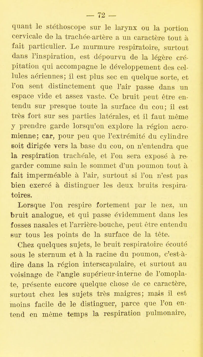 quant le stéthoscope sur le larynx ou la portion cervicale de la trachée-artère a un caractère tout à fait particulier. Le murmure respiratoire, surtout dans l'inspiration, est dépourvu de la légère cré- pitation qui accompagne le développement des cel- lules aériennes; il est plus sec en quelque sorte, et l'on sent distinctement que l'air passe dans un espace vide et assez vaste. Ce bruit peut être en- tendu sur presque toute la surface du cou; il est très fort sur ses parties latérales, et il faut même y prendre garde lorsqu'on explore la région acro- mienne; car, pour peu que l'extrémité du cylindre Boit dirigée vers la base du cou, on n'entendra que la respiration trachéale, et l'on sera exposé à re- garder comme sain le sommet d'un poumon tout à fait imperméable à l'air, surtout si l'on n'est pas bien exercé à distinguer les deux bruits resjjira- toires. Lorsque l'on respire fortement par le nez, un bruit analogue, et qui passe évidemment dans les fosses nasales et l'arrière-bouche, peut être entendu sur tous les poLuts de la surface de la tête. Chez quelques sujets, le bruit respiratoire écouté sous le sternum et à la racine du poumon, c'est-à- dire dans la région interscapulaire, et surtout au voisinage de ï'angle supérieur-interne de l'omopla- te, présente encore quelque chose de ce caractère, surtout chez les sujets très maigres; mais il est moins facile de le distinguer, parce que l'on en- tend en même temps la respiration pulmonaire,