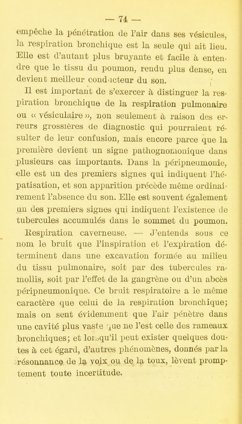 empêche la pénétration de l'air dans ses vésicules, la respiration bronchique est la seule qui ait lieu. Elle est d'autant plus bruyante et facile à enten- dre que le tissu du poumon, rendu plus dense, en devient meilleur cond>icteur du son. n est important de s'exercer à distinguer la res- piration bronchique de la respiration pulmonaire ou c< vésiculaire », non seulement à raison des er- reurs grossières de diagnostic qui pourraient ré- sulter de leur confusion, mais encore parce que la première devient un signe pathognomonique dans .plusieurs cas importants. Dans la péripneumonie, elle est un des premiers signes qui indiquent l'hé- patisation, et son apparition précède même ordinai- rement l'absence du son. Elle est souvent également un des premiers signes qui indiquent l'existence »le tubercules accumulés dans le sommet du poumon. Eesj)iration caverneuse. — J'entends sous ce nom le bruit que l'inspiration et l'expiration dé- terminent dans une excavation formée au milieu du tissu pulmonaire, soit jjar des tubei'cules ra- mollis, soit par l'effet de la gangrène ou d'un abcès péripneumonique. Ce bruit respiratoire a le même caractère que celui de la respiration bronchique; mais on sent évidemment que l'air pénètre dans une cavité plus vaste ^^ae ne l'est celle des rameaux bronchiques; et lorsqu'il peut exister quelques dou- tes à cet égard, d'autres phénomènes, donnés par la résonnauce de 1^ voix oui de la toux, lèvent promp- tement toute incertitude.