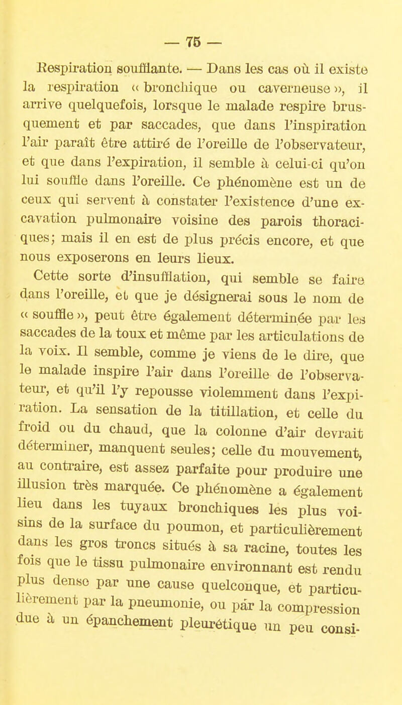 Eespii-ation soufflante. — Dans les cas où il existe la respii-ation « bronchique ou caverneuse », il arrive quelquefois, lorsque le malade respire brus- quement et par saccades, que dans l'inspiration l'air parait être attiré de l'oreille de l'observateuir, et que dans l'expii-ation, il semble à celui-ci qu'on lui souffle dans l'oreille. Ce phénomène est un de ceux qui servent à constater l'existence d'une ex- cavation pulmonaire voisine des parois thoraci- ques; mais il en est de plus précis encore, et que nous exposerons en leurs lieux. Cette sorte d'insufflation, qui semble se faire dans l'orelUe, el que je désignei-ai sous le nom de « souffle », peut être également déterminée par les saccades de la toux et môme par les articulations de la voix. Il semble, comme je viens de le dii-e, que le malade inspire l'air dans l'oreille de l'observa- teur, et qu'il l'y repousse violemment dans l'expi- ration. La sensation de la titillation, et ceUe du froid ou du chaud, que la colonne d'air devrait déterminer, manquent seules; celle du mouvement, au contraire, est assez parfaite pour produire une iUusion très marquée. Ce phénomène a également lieu dans les tuyaux bronchiques les plus voi- sins de la surface du poumon, et particulièrement dans les gros troncs situés à sa racine, toutes les fois que le tissu pulmonaire environnant est rendu plus dense par une cause quelconque, et particu- lièrement par la pneumonie, ou par la compression due à un épanchement pleurétique un peu consi-