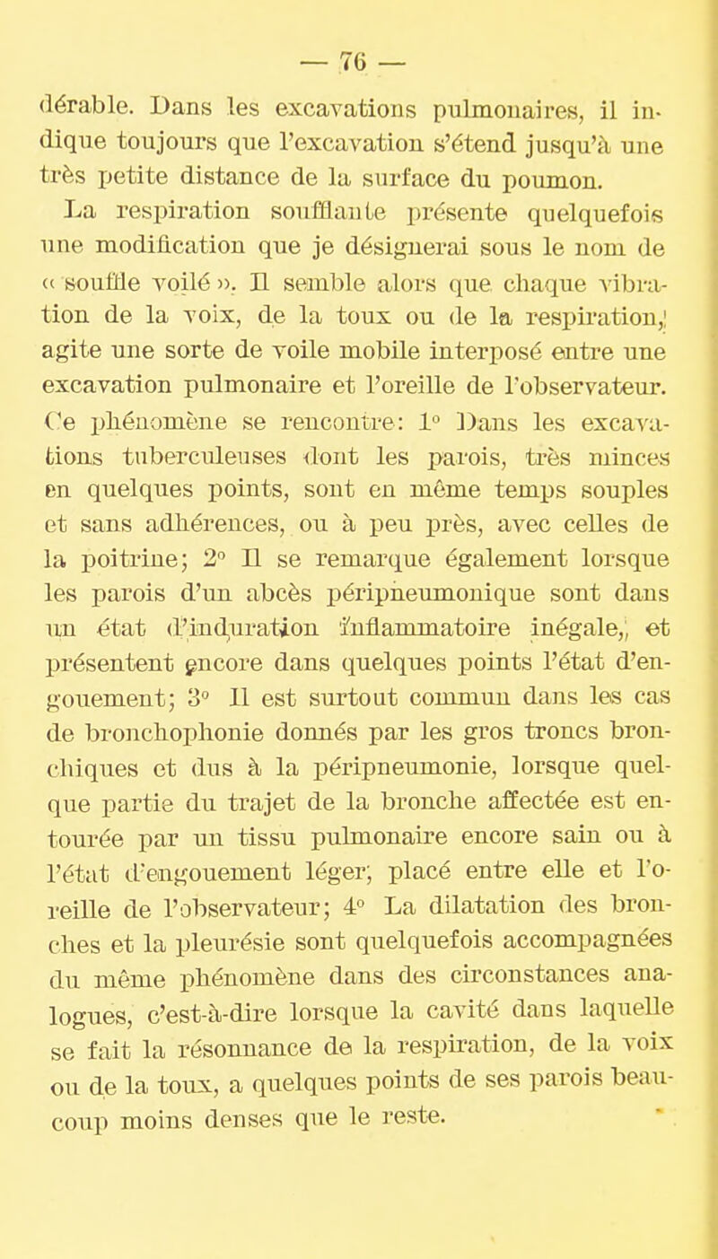 (lérable. Dans les excavations pulmonaires, il in- dique toujours que l'excavation s'étend jusqu'à une très ijetite distance de la surface du poumon. La respiration soufflaute présente quelquefois une modification que je désignerai sous le nom de ce souffle voilé », H semble alors que chaque vibra- tion de la voix, de la toux ou de la resi)iration,| agite une sorte de voile mobile interposé entre une excavation pulmonaire et l'oreille de l'observateur. Ce pliénomène se rencontre: 1° Dans les excavii- fcious tuberculeuses dont les parois, très minces en quelques points, sont en même temps souples et sans adhérences, ou à peu près, avec celles de la poitrine; 2'' Il se remarque également lorsque les parois d'un abcès péripneumonique sont dans uxi état (Piaid,uration Inflammatoire inégale,; et présentent gncore dans quelques points l'état d'en- gouement; 'S 11 est surtout commun dans les cas de bronchoplionie donnés par les gros troncs bron- chiques et dus à la péripneumonie, lorsque quel- que partie du trajet de la bronche affectée est en- tourée par un tissu pulmonaire encore sain ou à l'état d'engouement léger; placé entre elle et l'o- reille de l'observateur; 4° La dilatation des bron- ches et la pleurésie sont quelquefois accompagnées du même phénomène dans des circonstances ana- logues, c'est-à-dire lorsque la cavité dans laquelle se fait la résonnance de la respiration, de la voix ou de la toux, a quelques points de ses parois beau- coup moins denses que le reste.