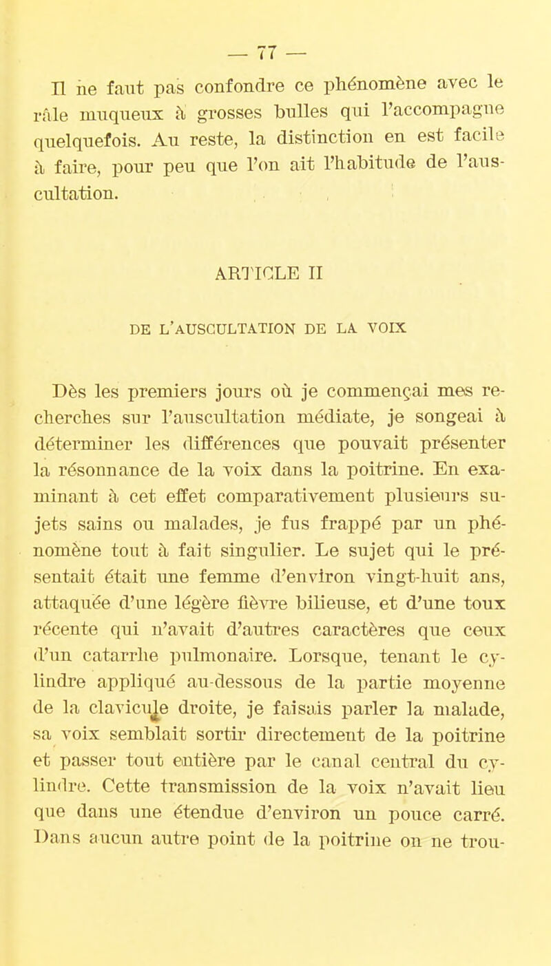 Il ne faut pas confondre ce phénomène avec le râle innqueux à grosses bulles qui l'accompagne quelquefois. Au reste, la distinction en est facile à faire, pour peu que r(m ait l'habitude de l'aus- cultation. . , AMICLE II DE L'aUSGULTA.TION DE LA. VOIX Dès les premiers jours où je commençai mes re- cherches sur l'auscultation médiate, je songeai à détermiaer les différences que pouvait présenter la résonnance de la voix dans la poitrine. En exa- minant à cet effet comparativement plusieurs su- jets sains ou malades, je fus frappé par un phé- nomène tout à fait singulier. Le sujet qui le pré- sentait était une femme d'environ vingt-huit ans, attaquée d'une légère flèwe bilieuse, et d'une toux récente qui n'avait d'autres caractères que ceux d'un catarrhe pulmonaire. Lorsque, tenant le cy- lindre appliqué au-dessous de la partie moyenne de la clavicule droite, je faisais parler la malade, sa voix semblait sortir directement de la poitrine et passer tout entière par le canal central du cy- lindre. Cette transmission de la voix n'avait lieu que dans une étendue d'environ un pouce carré. Dans aucun autre point de la poitrine on ne trou-