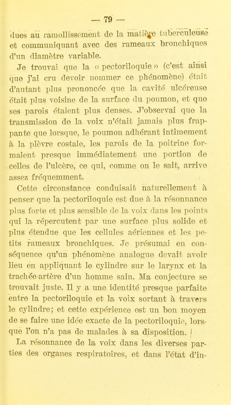 (lues au ramollissement de la mati^'e tuberculeuse et communiquant avec des rameaux bronchiques d'un diamètre variable. Je trouvai que la <■< pectoriloquie » (c'est ainsi que j'ai cru devoir nommer ce phénomène) était d'autant plus prononcée que la cavité ulcéreuse était plus voisine de la surface du poumon, et que ses parois étaient plus denses. J'observai que la transmission de la voix n'était jamais plus frap- pante que lorsque, le poiimon adJiérant intimement h la plèvre costale, les parois de la poitrine for- maient presque immédiatement une portion de celles de l'ulcère, ce qui, comme on le sait, arrive assez fréquemment. Cette circonstance conduisait naturellement à penser que la pectoriloquie est due à la résonnance plus forte et plus sensible de la voix dans les points qui la répercutent par une surface plus solide et plus étendue que les cellules aériennes et les pe- tits rameaux bronchiques. Je présumai eu con- séquence qu'un phénomène analogue devait avoir lieu en appliquant le cylindre sur le larynx et la trachée-artère d'un homme sain. Ma conjecture se trouvait juste. H y a ime identité presque parfaite entre la pectoriloquie et la voix sortant à travers le cylindre; et cette expérience est un bon moyen de se faire une idée exacte de la pectoriloquie, lors- que l'on n'a pas de malades à sa disposition. | La résonnance de la voix dans les diverses par- ties des organes respiratoires, et dans l'état d'in-