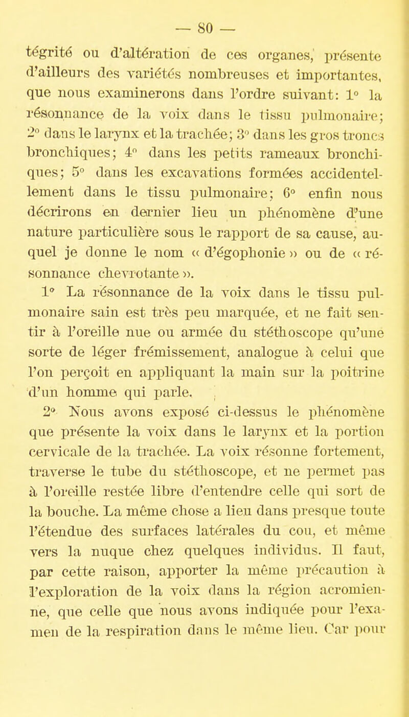 tégrité ou d'altération de ces organes,' présente d'ailleurs des variétés nombreuses et importantes, que nous examinerons dans l'ordre suivant: 1° la résonnance de la voix dans le tissu pulmonaire; 2 dans le larynx efc la trachée; 3 dans les gros troncs bronchiques; 4 dans les petits rameaux bronchi- ques; 5° dans les excavations formées accidentel- lement dans le tissu pulmonaire; 6° enfin nous décrirons en dea-nier lieu un phénomène d'une nature particulière sous le rapport de sa cause, au- quel je donne le nom « d'égophonie » ou de « ré- sonnance chevrotante ». 1 La résonnance de la voix dans le tissu pul- monaire sain est très peu marquée, et ne fait sen- tir à l'oreille nue ou armée du stéthoscope qu'une sorte de léger frémissement, analogue à celui que l'on perçoit en appliquant la main sur la poitrine d'im homme qui parle. 2° Inous avons exposé ci-dessus le phénomène que présente la voix dans le larjoix et la portion cervicale de la ti'achée. La voix résonne fortement, traverse le tube du stéthoscope, et ne pemiet pas à l'oreille restée libre d'entendre celle qui sort de la bouche. La môme chose a lieu dans presque toute l'étendue des surfaces latérales du cou, et même vers la nuque chez quelques individus. Il faut, par cette raison, apporter la même précaution à l'exploration de la voix dans la région acromien- ne, que celle que nous avons indiquée pour l'exa- men de la respiration dans le même lieu. Car pour