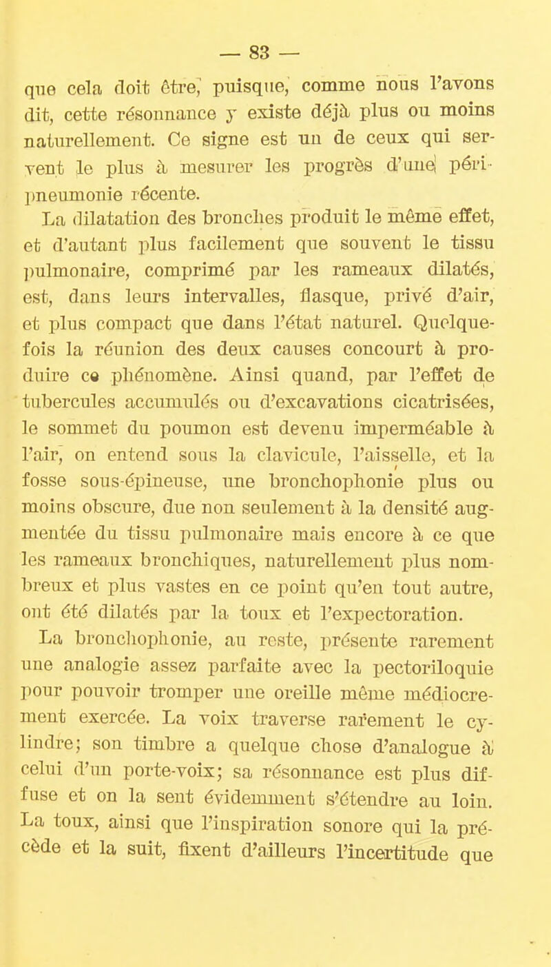 que cela doit être,' puisque, comme nous l'avons dit, cette résonnance y existe déjà plus ou moins naturellement. Ce signe est un de ceux qui ser- vent le plus à mesurer les progrès d'unei péri- pneumonie récente. La dilatation des bronches produit le même effet, et d'autant plus facilement que souvent le tissu ])ulmonaire, comprimé par les rameaux dilatés, est, dans leurs intervalles, flasque, privé d'air, et plus compact que dans l'état naturel. Quelque- fois la réunion des deux causes concourt à pro- duire c« phénomène. Ainsi quand, par l'effet d.e tubercules accumulés ou d'excavations cicatrisées, le sommet du poumon est devenu imperméable à l'air, on entend sous la clavicule, l'aisselle, et la fosse sous-épineuse, ime bronchophonie plus ou moins obscure, due non seulement à la densité aug- mentée du tissu pulmonaire mais encore à ce que les rameaux bronchiques, naturellement plus nom- breux et plus vastes en ce point qu'en tout autre, ont été dilatés par la toux et l'expectoration. La bronchophonie, au reste, présente rarement une analogie assez parfaite avec la pectoriloquie pour pouvoir tromper une oreille môme médiocre- ment exercée. La voix traverse rarement le cy- lindre; son timbre a quelque chose d'analogue celui d'un porte-voix; sa résonnance est plus dif- fuse et on la sent évidemment s'étendre au loin. La toux, ainsi que l'inspiration sonore qui la pré- cède et la suit, fixent d'ailleurs l'inceirtitude que