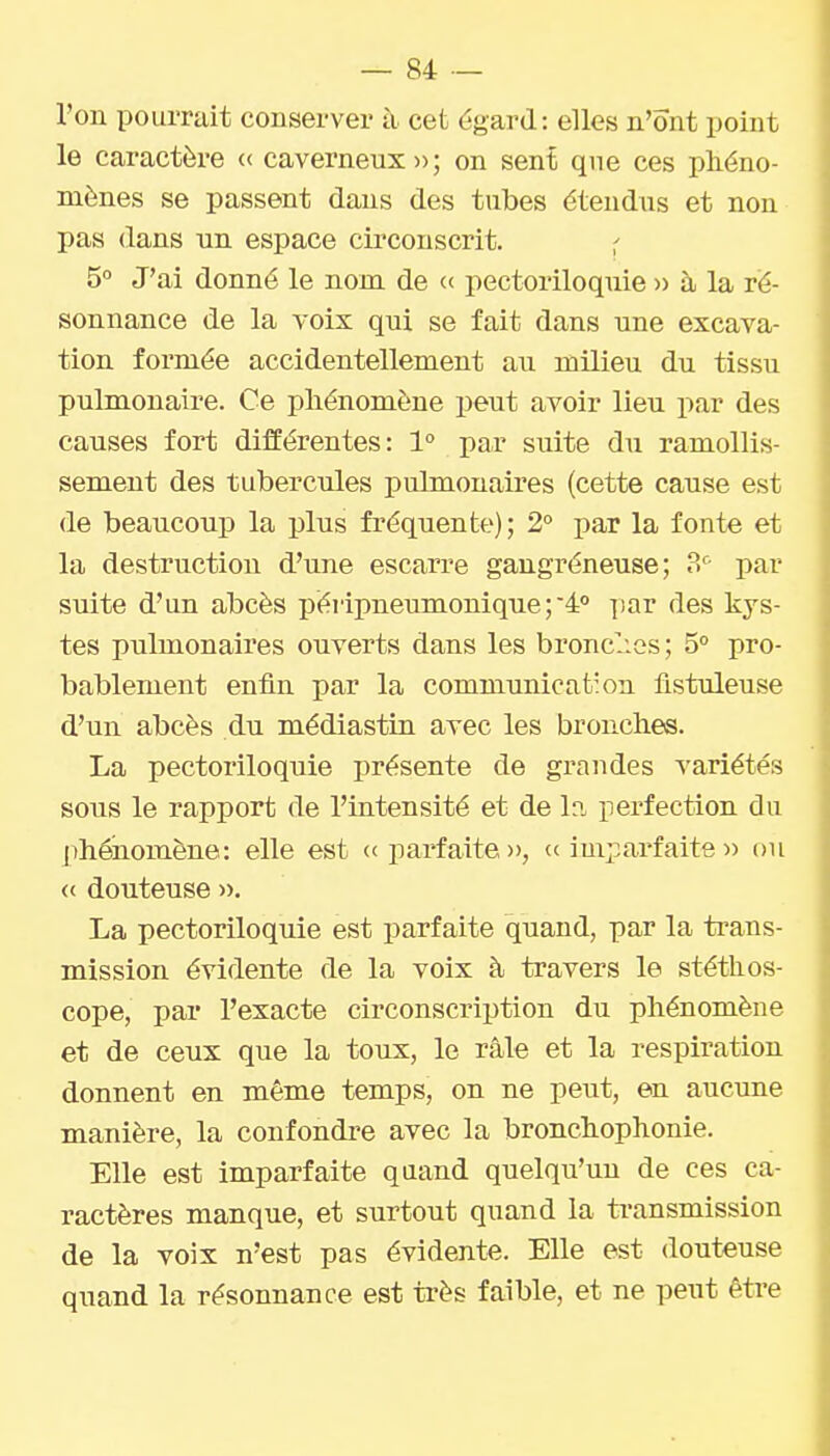 l'on pourrait conserver à cet égard: elles n'ont point le caractère « caverneux » ; on sent que ces phéno- mènes se passent dans des tubes étendus et non pas dans un espace circonscrit. 5° J'ai donné le nom de « pectoriloquie )> à la ré- sonnance de la voix qui se fait dans une excava- tion formée accidentellement au milieu du tissu pulmonaire. Ce phénomène peut avoir lieu par des causes fort différentes: 1° par suite du ramollis- sement des tubercules pulmonaires (cette cause est de beaucoup la plus fréquente); 2° par la fonte et la destruction d'une escarre gangréneuse; par suite d'un abcès péripneumonique;4° par des kys- tes pulmonaires ouverts dans les bronclies ; 5° pro- bablement enfin par la communication fisttdeuse d'un abcès du médiastin avec les bronches. La pectoriloquie présente de grandes variétés sous le rapport de l'intensité et de In perfection du phéiaornène: elle est «parfaite», « impai'faite » ou <( douteuse ». La pectoriloquie est parfaite quand, par la trans- mission évidente de la voix à travers le stéthos- cope, par l'exacte circonscription du phénomène et de ceux que la toux, le râle et la respiration donnent en même temps, on ne peut, en aucune manière, la confondre avec la bronchophonie. Elle est imparfaite quand quelqu'un de ces ca- ractères manque, et surtout quand la ti-ansmission de la voix n'est pas évidente. Elle est douteuse quand la résonnance est très faible, et ne peut être