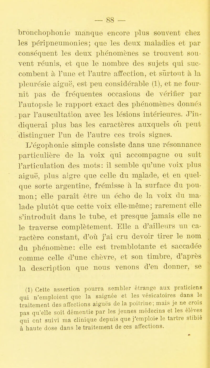 bronchophouie manque encore plus sou^'ent chez les périj)neiinionles; que les doux maladies et par conséquent les deux phénomènes se trouvent sou- vent réunis, et que le nombre des sujets qui suc- combent à l'une et l'autre affection, et surtout à la pleurésie aiguë, est peu considérable (1), et ne four- nit pas de fréquentes occasions de vérifier par l'autopsie le rapport exact des phénomènes donnés par l'auscultation avec les lésions intérieures. J'in-- diquerai plus bas les caractères auxquels on peut distinguer l'un de l'antre ces trois signes. L'égophonie simple consiste dans une résonnance particulière de la voix qui accompagne ou suit l'articulation des mots: il semble qu'une voix plus aiguë, plus aigre que celle du malade, et en quel- que sorte argentine, frémisse à la surface du pou- mon; elle paraît être un écho de la voix du ma- lade plutôt que cette voix elle-même; rarement elle s'introduit dans le tube, et presque jamais elle ne le traverse complètement. Elle a d'ailleurs un ca- ractère constant, d'oiî j'ai cru devoir tirer le nom du phénomène: elle est tremblotante et saccadée comme celle d'une chèvre, et son timbre, d'après la description que nous venons d'en donner, se (1) Cette assertion pourra sembler étrange aux praticiens qui n'emploient que la saignée et les vésicatoires dans le traitement des affections aiguës de la poitrine; mais je ne crois pas qu'elle soit démentie par les jeunes médecins et les élèves qui ont suivi ma clinique depuis que j'emploi*- le tartre stibié à haute dose dans le traitement de ces aiTections.