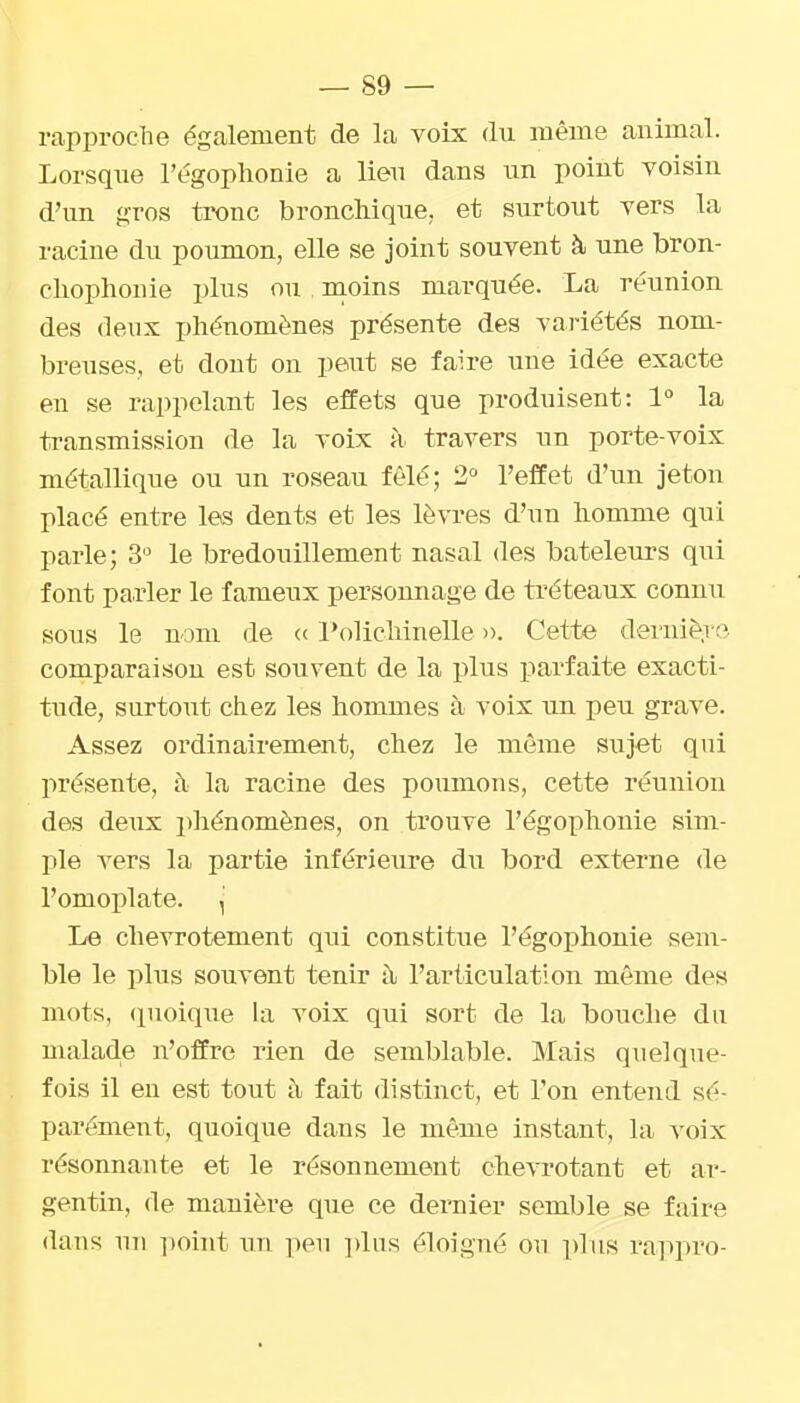 rapproche également de la voix (lu même animal. Lorsque l'égophonie a lieu dans un point voisin d'un gros tronc bronchique, et surtout vers la racine du poumon, elle se joint souvent à une bron- cliophonie plus ou m.oins marquée. La réunion des deux phénomènes présente des variétés nom- breuses, et dont on peut se faire une idée exacte en se rappelant les effets que produisent: 1° la transmission de la voix à travers un porte-voix métallique ou un roseau fêlé; i l'effet d'un jeton placé entre les dents et les lèvres d'un homme qui parle; 3'^ le bredouillement nasal des bateleurs qui font parler le fameux personnage de ti'éteaux connu sous le nom de <( l'olichinelle ». Cette dernièi o comparaison est souvent de la plus iiarfaite exacti- tude, surtout chez les hommes à voix un peu grave. Assez ordinairement, chez le même sujet qni présente, à la racine des poumons, cette réunion des dcTix phénomènes, on trouve l'égophonie sim- ple vers la partie inférieure du bord externe de l'omoplate. , Le chevrotement qui constitue l'égophonie sem- ble le plus souvent tenir à l'articulation môme des mots, (pioique la voix qui sort de la bouche du malade n'offre rien de semblable. Mais quelque- fois il en est tout i\ fait distinct, et l'on entend sé- parément, quoique dans le même instant, la voix résonnante et le résonnement chevrotant et ar- gentin, de manière que ce dernier semble se faire dans nn ])oint un peu jdus éloigné on jdus rappro-