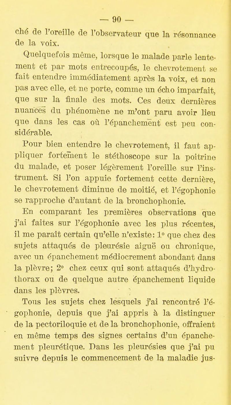 ché de l'oreille de l'observateur que la résonnance de la voix. Quelquefois même, lorsque le malade parle lente- ment et par mots entrecoupés, le chevrotement se fait entencli-e immédiatement après la voix, et non pas avec elle, et ne porte, comme un écho imparfait, que sur la finale des mots. Ces deux dernières nuances du phénomène ne m'ont paru avoir lieu que dans les cas où l'épanchemênt est peu con- sidérable. Pour bien entendre le chevi'otement, il faut ap- pliquer fortement le stéthoscope sur la poitrine du malade, et poser légèrement l'oreille sur l'ins- trument. Si l'on appuie fortement cette dernière, le chevrotement diminue de moitié, et l'égophonie se rapproche d'autant de la bronchophonie. En comparant les premières observations que j'ai faites sur l'égophonie avec les plus récentes, il me paraît certain qu'elle n'existe: 1° que chez des sujets attaqués de pleurésie aiguë ou chronique, avec un épanchement médiocrement abondant dans la plèvre; 2° chez ceux qui sont attaqués d'hydi'o- tliorax ou de quelque autre épanchement liquide dans les plèvres. ■ ^ Tons les sujets chez lesquels j'ai rencontré l'é- gophonie, depuis que j'ai appris à la distinguer de la pectoriloquie et de la bronchophonie, offraient en même temps des signes certains d'un épanche- ment pleurétique. Dans les pleurésies que j'ai pu suivre depuis le commencement de la maladie jus-