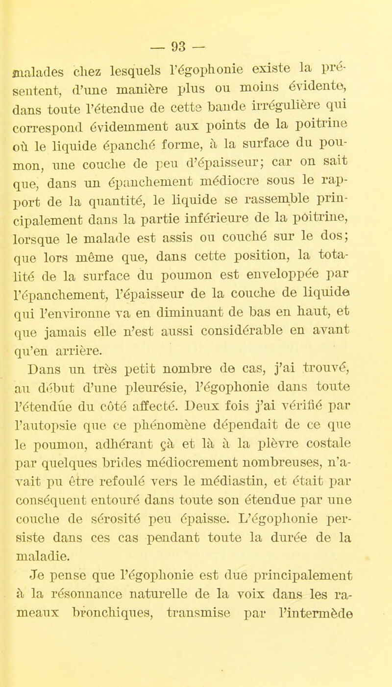 malades chez lesquels l'égophonie existe la pré- sentent, d'une manière plus ou naoius évidente, dans toute l'étendue de cette bande irrégulière qui correspond évidemment aux points de la poitrine où le liquide épanché forme, à la surface du pou- mon, xme couche de peu d'épaisseur; car on sait que, dans un épauchement médiocre sous le rap- port de la quantité, le liquide se rassemble prin- cipalement dans la partie inférieure de la poitrine, lorsque le malade est assis ou couché sur le dos; que lors même que, dans cette position, la tota- lité de la surface du poumon est enveloppée par l'épanchement, l'épaisseur de la couche de liqxiide qui l'environne va en diminuant de bas en haut, et que jamais elle n'est aussi considérable en avant qu'en arrière. Dans un très petit nombre de cas, j'ai trouvé, au d(ibut d'une pleurésie, l'égophonie dans toute l'étendue du côté affecté. Deux fois j'ai vérifié par l'autopsie que ce phénomène dépendait de ce que le poumon, adliérant çà et là à la plèvre costale par quelques brides médiocrement nombreuses, n'a- vait pu être refoulé vers le médiastin, et était par conséquent entouré dans toute son étendue par une coiiche de sérosité peu épaisse. L'égoplionie per- siste dans ces cas pendant toute la durée de la maladie. Je pense que l'égophonie est due principalement h la résonnance naturelle de la voix dans les ra- meaux bronchiques, transmise par l'intermède