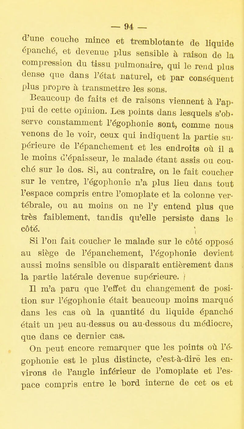 d'une couche mince et tremblotante de liquide épanché, et devenue plus sensible à raison de la compression du tissu pulmonaire, qui le rend plus dense que dans l'état naturel, et par conséquent plus propre à transmettre les sons. Beaucoup de faits et de raisons viennent à l'ap- pui de cette opinion. Les points dans lesquels s'ob- serve constamment l'égophonie sont, comme nous venons de le voir, ceux qui indiquent la partie su- périeure de l'épanchement et les endroits où il a le moins d'épaisseur, le malade étant assis ou cou- ché sur le dos. Si, au contraire, on le fait coucher sur le ventre, l'égophonie n'a plus lieu dans tout l'espace compris entre l'omoplate et la colonne ver- tébrale, ou au moins on ne l'y entend plus que très faiblement, tandis qu'elle persiste dans le côté. Si l'on fait coucher le malade sur le côté opposé au siège de l'épanchement, l'égophonie devient aussi moins sensible ou disparaît entièrement dans la partie latérale devenue supérieure, f H m'a paru que l'effet du changement de posi- tion sur l'égophonie était beaucoup moins marqué dans les cas oil la quantité du liquide épanché était un peu au-dessus ou au-dessous du médiocre, que dans ce dernier cas. On peut encore remarquer que les points où l'é- gophonie est le plus distincte, c'est-à-dirè les en- virons de l'angle inférieur de l'omoplate et l'es- pace compris entre le bord interne de cet os et