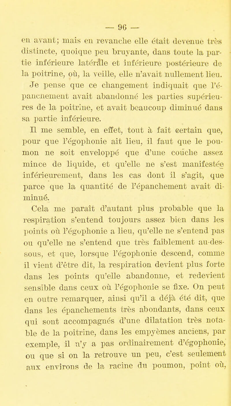 — 90 — en avant; mais en revanche elle était devenue très distincte, qnoiqne peu bruyante, dans toute la pax'- tie inférieure latérale et inférieure postérieure de la poitrine, où, la veille, elle n'avait nullement lieu. Je pense que ce changement indiquait que l'é- pancnement avait abandonné les parties supérieu- res de la poitrine, et avait beaucoup diminué dans sa partie inférieure. Il me semble, en elïet, tout à fait certain que, pour que l'égophonie ait lieu, il faut que le pou- mon ne soit enveloppé que d'une couche assez mince de liquide, et qu'elle ne s'est manifestée inférieurement, dans les cas dont il s'agit, que j)arce que la quantité de l'épanchement avait di- minué. Cela me paraît d'autant plus probable que la respiration s'entend toujours assez bien dans les points où l'égophonie a lieu, qu'elle ne s'entend pas ou qu'elle ne s'entend que très faiblement au-des- sous, et que, lorsque l'égophonie desceoid, comme il vient d'être dit, la respiration devient plus forte dans les points qu'elle abandonne, et redevient sensible dans ceux où l'égophonie se fixe. On peut en outre l'emarquer, ainsi qu'il a déjà été dit, que dans les épanchements très abondants, dans ceux qui sont accompagnés d'une dilatation très nota- ble de la poitrine, dans les empyèmes anciens, par exemple, il n'y a pas ordinairement d'égophonie, ou que si on la retrouve un peu, c'est seulement aux environs de la racine du poumon, point où,