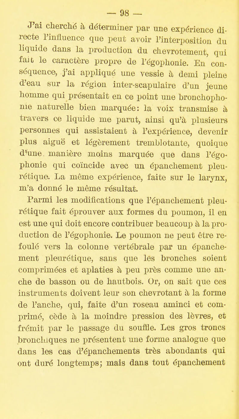 J'ai cherché à déterminer par une expérience di- recte l'influence que peut avoir l'interposition du liquide dans la production du chevrotement, qui fait le caractère propre de l'égophonie. En con- séquence, j'ai appliqué une vessie à demi pleine d'eau sur la région inter-scapulaire d'un jeune homme qui présentait en ce potut une bronchopho- nie naturelle bien marquée: la voix ti'ansmise à travers ce liquide me parut, ainsi qu'à plusieurs personnes qui assistaient à l'expérience, devenir plus aiguë et légèrement tremblotante, quoique d^une. manière moins marquée que dans l'égo- phonie qui coïncide avec un épanchement pleu- rétique. La même expérience, faite sur le larynx, m'a donné le même résultat. Parmi les modifications que l'épanchement pleu- rétique fait éprouver aux fonnes du poumon, il en est une qui doit encore contribuer beaucoup à la pro- duction de l'égophonie. Le poumon ne peut être re- foulé vers la colonne vertébrale par un épanche- ment pleurétique, sans que les bronches soient comprimées et aplaties à peu près comme une an- che de basson ou de hautbois. Or, on sait que ces instruments doivent leur son chevrotant à la forme de l'anche, qui, faite d'un roseau aminci et com- primé, cède à la moindi-e pression des lèvres, et frémit par le passage du souffle. Les gros troncs bronchiques ne présentent une forme analogue que dans les cas d'épanchements très abondants qui ont duré longtemps; mais dans tout épanchement