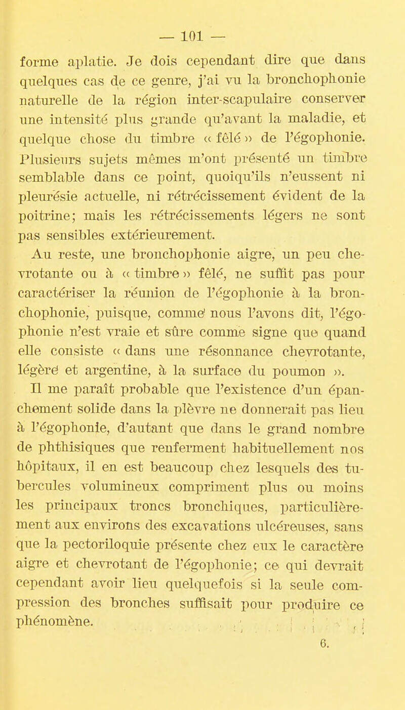 forme aiilatie. Je dois cependant dire que dans quelques cas d.e ce genre, j'ai vu la bronchoplionie naturelle de la région inter-scapulaire conserver une intensité plus grande qu'avant la maladie, et quelque cliose du timbre « fêlé » de l'égoplionie. Plusieurs sujets mêmes m'ont présenté un timbre semblable dans ce point, quoiqu'ils n'eussent ni pleurésie actuelle, ni rétrécissement évident de la poitrine; mais les rétrécissements légers ne sont pas sensibles extérieurement. Au reste, une bronchophonie aigre, im peu che- vrotante ou à <( timbre » fêlé, ne suffit pas pour caractériser la réunion de l'égoplionie à la bron- cliophonie, puisque, comme' nous l'avons dit, l'égo- plionie n'est vraie et sûre comme signe que quand elle consiste « dans une résonnance chevrotante, légèrë et argentine, à la surface du poumon )>. n me paraît probable que l'existence d'un épan- chement solide dans la plèvre ne donnerait pas lieu à l'égophonie, d'autant que dans le grand nombre de phthisiques que renferment habituellement nos hôpitaux, il en est beaucoup chez lesquels des tu- bercules volumineux compriment plus ou moins les principaux troncs bronchiques, particulière- ment aux environs des excavations ulcéreuses, sans que la pectoriloquie présente chez eux le caractère aigre et chevrotant de l'égoplionie; ce qui devrait cependant avoir lieu quelquefois si la seule com- pression des bronches suffisait pour produire ce phénomène. , r f 6.