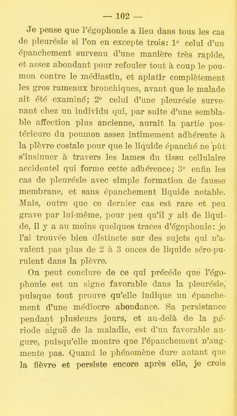 Je pense que Tégophonie a lieu dans tous les cas de pleurésie si l'on en excepte trois: 1° celui d'un épanchement survenu d'une manière très rapide, et assez abondant pour refouler tout à coup le pou- mon contre le médiastin, et aplatir complètement les gros rameaux broncliiques, avant que le malade ait été examiné; 2° celui d'une pleurésie surve- nant chez un individu qui, par suite d'une sembla- ble affection plus ancienne, aurait la partie pos- térieure du poumon assez intimement adhérente à la plèvre costale pour que le liquide épanché ne pût s'insinuer à travers les lames du tissu cellulaire accidentel qui forme cette adhérence; 3 enfin les cas de pleurésie avec simple formation de fausse membrane, et sans épanchement liquide notable. Mais, outre que ce dernier cas est rare et peu grave par lui-même, pour peu qu'il j ait de liqui- de, il y a au moins quelques traces d'égophonie: je l'ai trouvée bien distincte sur des sujets qui n'a- vaient pas plus de 2 à 3 onces de liquide séro-pu- rulent dans la plèvre. On peut conclui-e de ce qui précède que l'égo- phonie est un signe favorable dans la pleurésie,' puisque tout prouve qu'elle indique un épanche- ment d'une médiocre abondance. Sa persistance pendant plusieurs jours, et au-delà de la jpè- riode aiguë de la maladie, est d'un favorable au- gure, puisqu'elle montre que l'épanchement n'aug- mente pas. Quand le phénomène dure autant que la fièvre et persiste encore après elle, je crois