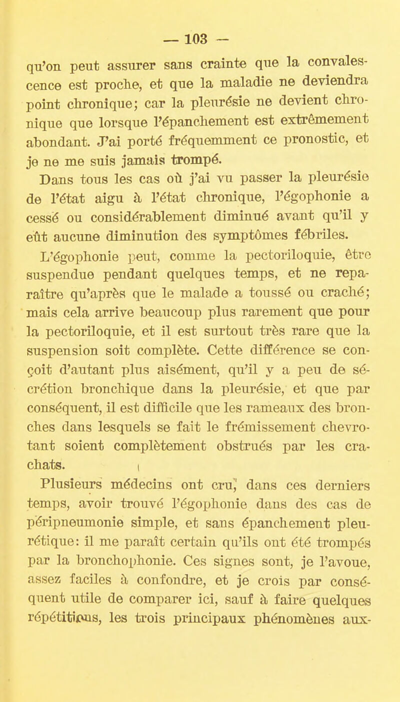 qu'on peut assurer sans crainte que la convales- cence est proche, et que la maladie ne deviendra point clironique; car la pleurésie ne devient dire- nique que lorsque l'épanclienient est extrêmement abondant. J'ai porté fréqueonment ce pronostic, et je ne me suis jamais trompé. Dans tous les cas où j'ai vu passer la pleurésie de l'état aigu à l'état chronique, l'égophonie a cessé ou considérablement diminué avant qu'il y eût aucune diminution des symptômes fébriles. L'égophonie peut, comme la pectoriloquie, être suspendue pendant quelques temps, et ne repa- raître qu'après que le malade a toussé ou craché; mais cela arrive beaucoup plus rarement que pour la pectoriloquie, et il est surtout très rare que la suspension soit complète. Cette différence se con- çoit d'autant plus aisément, qu'il y a peu de sé- crétion bronchique dans la pleurésie, et que par conséquent, il est difficile que les rameaux des bron- ches dans lesquels se fait le frémissement chevro- tant soient complètement obstrués par les cra- chats. I Plusieurs médecins ont crn, dans ces derniers temps, avoir trouvé l'égophonie dans des cas de péripneumonie simple, et sans épanchement pleu- rétique: il me paraît certain qu'ils ont été trompés par la bronchophonie. Ces signes sont, je l'avoue, assez faciles à confondre, et je crois par consé- quent utile de comparer ici, sauf à faire quelques répétitiruis, les trois principaux phénomènes aux-