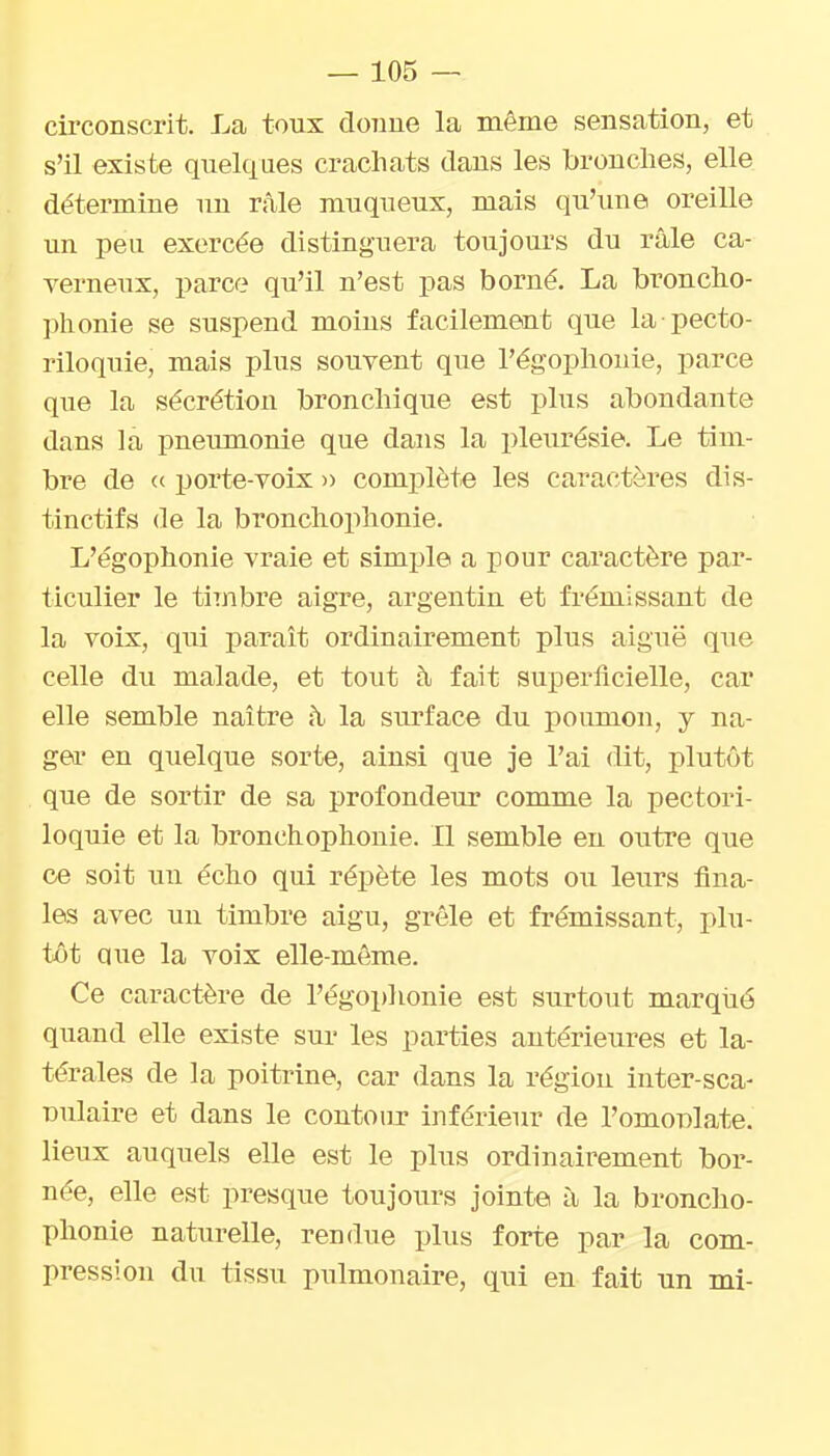 circonscrit. La toux donne la même sensation, et s'il existe quelques crachats dans les bronches, elle détermine un râle muqueux, mais qu'une oreille un peu exercée distinguera toujours du râle ca- verneux, parce qu'il n'est pas borné. La broncho- phonie se suspend moins facilement que la pecto- riloquie, mais plus souvent que l'égophouie, parce que la sécrétion bronchique est plus abondante dans la pneumonie que dans la pleurésie. Le tim- bre de (c porte-voix » complète les caractères dis- tinctifs (le la bronchophonie. L'égophonie vraie et simple a pour caractère par- ticulier le timbre aigre, argentin et frémissant de la voix, qui paraît ordinairement plus aiguë que celle du malade, et tout à fait superficielle, car elle semble naître à. la surface du poumon, y na- ger en quelque sorte, ainsi que je l'ai dit, plutôt que de sortir de sa profondeur comme la pectori- loquie et la bronchophonie. Il semble en outre que ce soit un écho qui répète les mots ou leurs fina- les avec un timbre aigu, grêle et frémissant, plu- tôt que la voix elle-même. Ce caractère de l'égoplionie est surtout marqiié quand elle existe sur les parties antérieures et la- térales de la poitrine, car dans la région inter-sca- Dulaire et dans le contour inférieur de l'omoBlate. lieux auquels elle est le plus ordinairement bor- née, elle est presque toujours jointe à la broncho- phonie naturelle, rendue plus forte par la com- pression du tissu pulmonaire, qui en fait un mi-