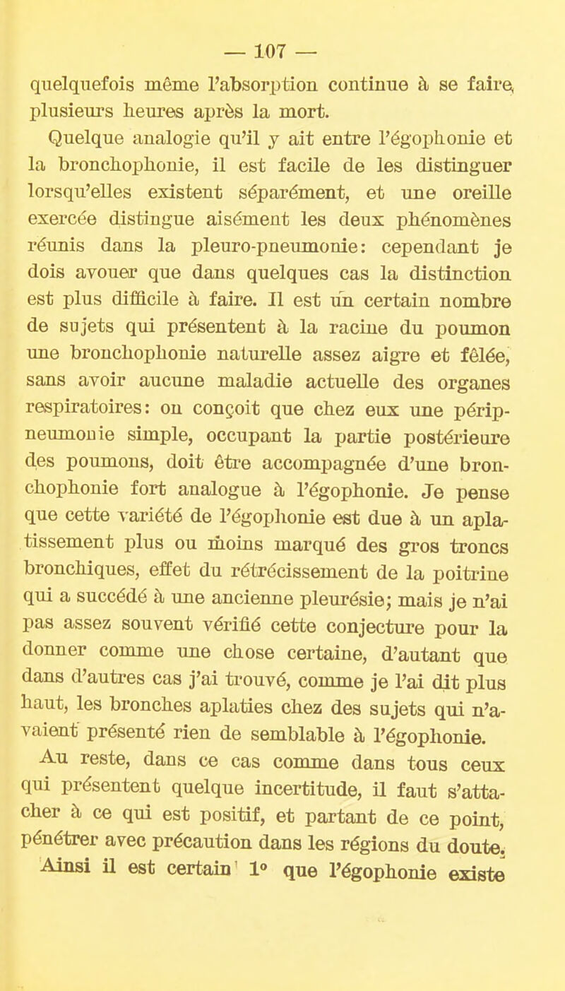 quelquefois même l'absorption continue à se faire^ plusieurs heures après la mort. Quelque analogie qu'il j ait entre l'égoplionie et la brondiophonie, il est facile de les distinguer lorsqu'elles existent séparément, et une oreiUe exercée distingue aisément les deux phénomènes réunis dans la pleuro-pneumonle : cependant je dois avouer que dans quelques cas la distinction est plus difacile à faire. Il est im certain nombre de sujets qui présentent à la racine du poumon une bronchoplionie naturelle assez aigre et fêlée, sans avoir aucune maladie actuelle des organes respiratoires: on conçoit que chez eux une périp- neumouie simple, occupant la partie postérieure des poumons, doit être accompagnée d'une bron- chophonie fort analogue à l'égophonie. Je pense que cette variété de l'égophonie est due à un apla- tissement plus ou moins marqué des gros troncs bronchiques, effet du rétrécissement de la poitrine qui a succédé à une ancienne pleurésie; mais je n'ai pas assez souvent vérifié cette conjecture pour la donner comme une chose certaine, d'autant que dans d'autres cas j'ai trouvé, comme je l'ai dit plus haut, les bronches aplaties chez des sujets qui n'a- vaient présenté rien de semblable à l'égophonie. Au reste, dans ce cas comme dans tous ceux qui présentent quelque incertitude, il faut s'atta- cher à ce qui est positif, et partant de ce point, pénétrer avec précaution dans les régions du doute. Ainsi il est certain' 1° que l'égophonie existe