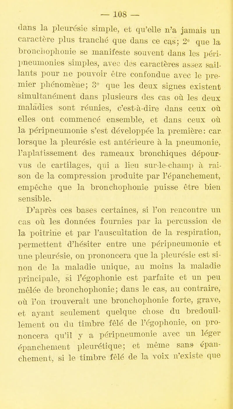 dans la pleurésie simple, et qu'elle n'a jamais un caractère plus tranché que dans ce cas; 2» que la bronclioplionie se manifeste sou\^ent dans les péri- pneumonies simples, avec des caractères asiiez sail- lants pour ne pouvoir être confondue avec le pre- mier phénomène; 3 que les deux signes existent simultanément dans plusieurs des cas oil les deux maladies sont réunies, c'est-à-dire dans ceux où elles ont commencé ensemble, et dans ceux oii la péripneunionie s'est développée la première: car lorsque la i^leurésie est antérieure à la pneumonie, l'aplatissement des rameaux bronchiques dépour- vus de cartilages, qui a lieu sur-le-cha-mp à rai- son de la compression produite par l'épanchement, empêche que la bronclioplionie puisse être bien sensible. D'après ces bases cea-taines, si l'on rencontre un cas oii les données fournies par la percussion de la poitrine et par l'auscultation de la respiration, permettent d'hésiter entre une péripneumouie et une pleurésie, on prononcera que la pleurésie est si- non de la maladie unique, au moins la maladie principale, si Fégophonie est parfaite et un peu mêlée de bronchophonie ; dans le cas, au contraire, où l'on trouverait une bronchophonie forte, grave, et ayant seulement quelque chose du bredouil- lement ou du timbre fêlé de l'égophonie, on pro- noncera qu'il y a péripneumouie avec un léger épanchement pleurétique; et môme san» épan- chement, si le timbre fêlé de la voix n'existe que