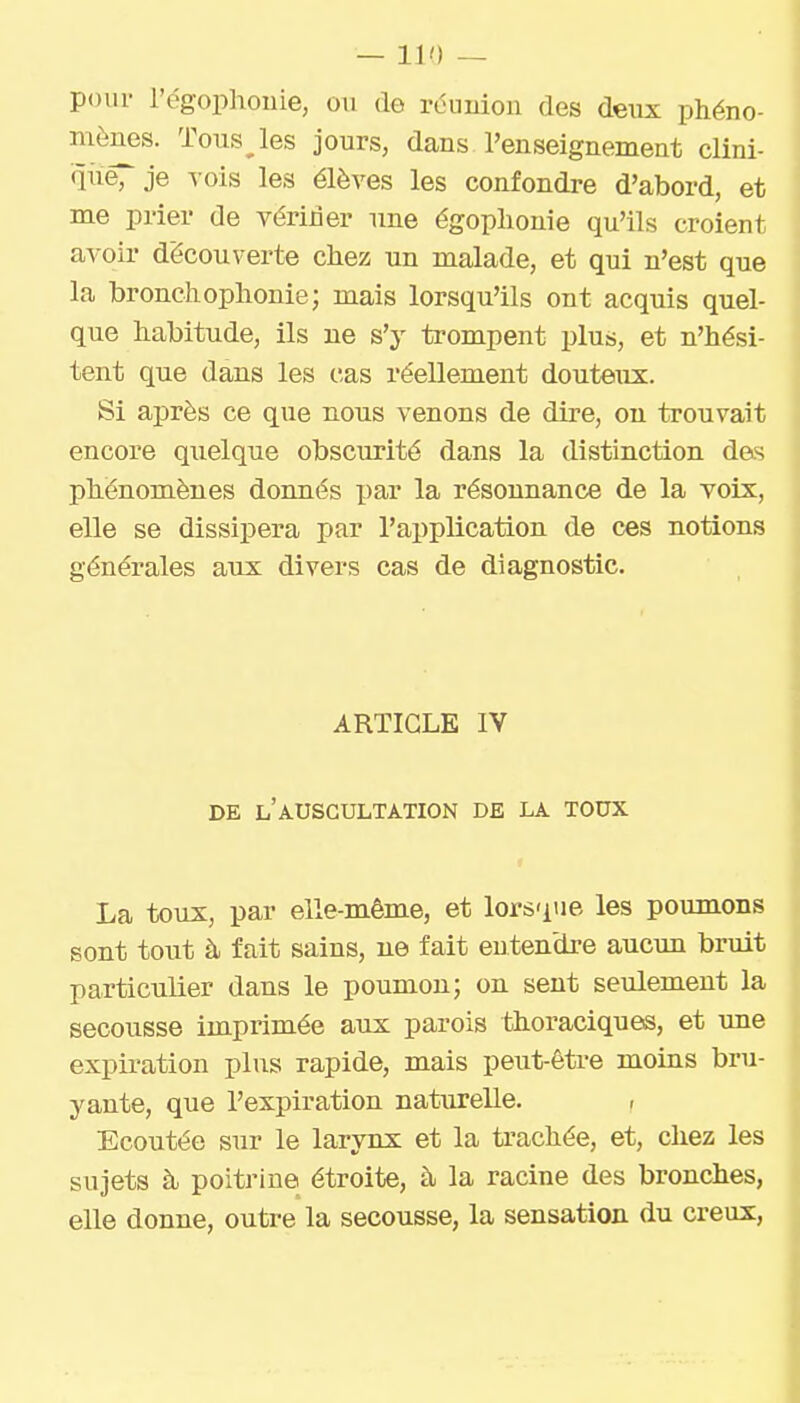 pour l'égophonie, ou de rdunion des deux phéno- mènes. Tous les jours, dans l'enseignement clini- que, je A'ois les élèves les confondre d'abord, et me prier de vérifier une égoplionie qu'ils croient avoir découverte chez un malade, et qui n'est que la bronchophonie; mais lorsqu'ils ont acquis quel- que habitude, ils ne s'y trompent plus, et n'hési- tent que dans les cas réellement douteux. Si après ce que nous venons de dire, on trouvait encore quelque obscurité dans la distinction das phénomènes donnés par la résounance de la voix, elle se dissipera par l'application de ces notions générales aux divers cas de diagnostic. ARTICLE IV DE l'auscultation DE LA TOUX La toux, par elle-même, et lorsque les poumons sont tout à fait sains, ne fait entendre aucun bruit particulier dans le poumon; on sent seulement la secousse imprimée aux parois thoraciques, et ime expiration plus rapide, mais peut-être moins bru- yante, que l'expiration naturelle. , Ecoutée sur le larynx et la trachée, et, chez les sujets à poitrine étroite, à la racine des bronches, elle donne, outre la secousse, la sensation du creux.