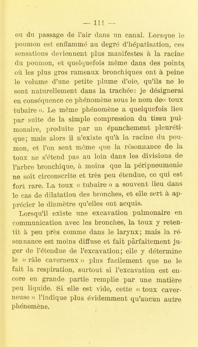 —111 — ou du passage de l'air dans un canal. Lorsque le poumon est enflammé au degré d'hépatisation, ces sensations deviennent plus manifestes à la racine du poumon, et quelquefois même dans des points, où les plus gros rameaux bronchiques ont à peine le volume d'une petite plume d'oie, qu'ils ne le sont naturellement dans la trachée: je désignerai en conséquence ce phénomène sous le nom de« toux tubaire ». Le même phénomène a quelquefois lieu par suite de la simple compression du tissu pul- monaire, produite par un épanchement pleuréti- que; mais alors il n'existe qu'à la raciue du pou- mon, et l'on sent môme que la résonnance de la toux ne s'étend pas au loin dans les divisions de l'arbre broncliique, à moins que la péripneumonie ne soit circonscrite et très peu étendue, ce qui est fort rare. La toux ce tubaire » a souvent lieu dans le cas de dilatation des bronches, et elle sert à ap- précier le diamètre qu'elles ont acquis. Lorsqu'il existe ime excavation pulmonaire en communication avec les bronches, la toux y reten- tit à peu près comme dans le larynx; mais la ré- sonnance est moins diffuse et fait parfaitement ju- ger de l'étendue de l'excavation; elle y détermine le « râle caverneux )> plus facilement que ne le fait la respiration, surtout si l'excavation est en- core en grande partie remplie par une matière peu liquide. Si elle est vide, cette (c toux caver- neuse » l'indique plus évidemment qu'aucun autre phénomène.