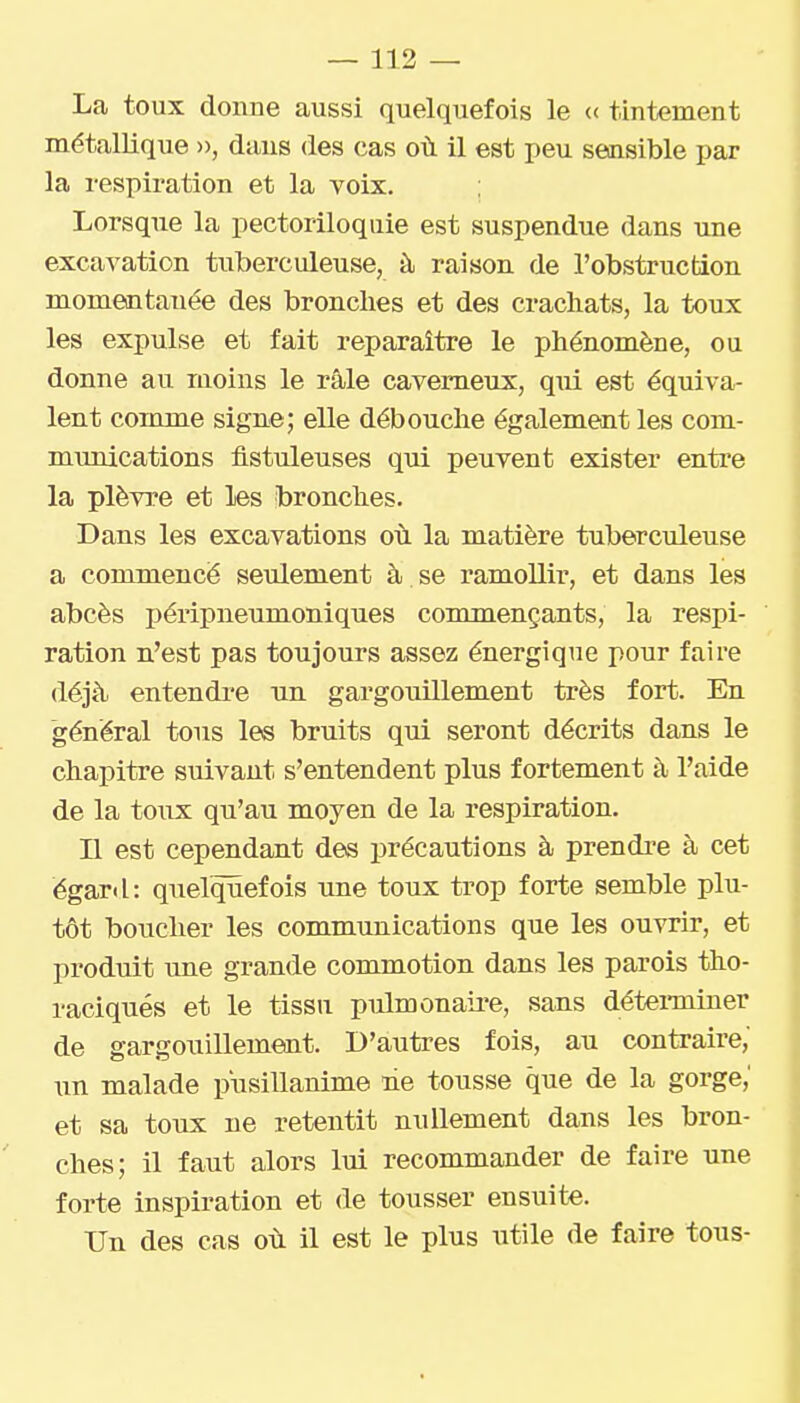 La toux donne aussi quelquefois le (( tintement métallique », dans des cas où il est peu sensible par la respiration et la voix. Lorsque la pectoriloquie est suspendue dans une excavation tuberculeuse, à raison de l'obstruction momentanée des bronches et des crachats, la toux les expulse et fait reparaître le phénomène, ou donne au moins le râle caverneux, qui est équiva- lent comme signe; elle débouche également les com- munications ûstuleuses qui peuvent exister entre la plèvre et les bronches. Dans les excavations ot. la matière tuberculeuse a commencé seulement à se ramollir, et dans les abcès péripneumoniques commençants, la respi- ration n'est pas toujours assez énergique pour faire déjà entendre un gargouillement très fort. En général tous les bruits qui seront décrits dans le chapitre suivant s'entendent plus fortement à l'aide de la toux qu'au moyen de la respiration. n est cependant des précautions à prendi-e à cet égard: quelquefois une toux trop forte semble plu- tôt boucher les communications que les ouvrir, et produit une grande commotion dans les parois tho- raciqués et le tissu pulmonaii'e, sans détei-miner de gargouillement. D'autres fois, au contraire, un malade pusillanime ne tousse que de la gorge,' et sa toux ne retentit nullement dans les bron- ches; il faut alors lui recommander de faire une forte inspiration et de tousser ensuite. Un des cas où il est le plus utile de faire tous-