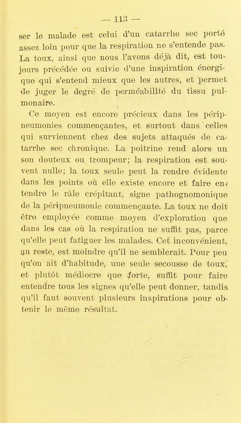 ser le malade est celui d'un cafcarrlie sec porté assez loin pour que la respiration ne s'entende pas. La toux, ainsi que nous l'avons déjà dit, est tou^ joiu'S précédée ou suivie d'une inspiration énea-gi- que qui s'entend mieux que les autres, et permet de juger le degré de pei-méabilité du tissu pul- monaire. Ce moyen est encore précieux dans les périp- neumonies commençantes, et surtout dans ' celles qui surviennent chez des sujets attaqués de ca- tarrhe sec chronique. La poitrine rend alors un son douteux ou trompeur; la respiration est sou- vent nulle; la toux seule peut la rendre évidente dans les points où elle existe encore et faire en-/ tendre le râle crépitant, signe pathognomonique de la péripneumouie commençante. La toux ne doit être employée comme moyen d'exploration que dans les cas où la respiration ne suffit pas, parce qu'elle peut fatiguer les malades. Cet inconvénient, 9.U reste, est moindre qu'il ne semblerait. Pour peu qu'on ait d'habitude, une seule secousse de toux, et plutôt médiocre que iorte, suffit pour faire entendre tous les signes qu'elle peut donner, tandis qu'il faut souvent plusieurs inspirations pour ob- tenir le même résultat.