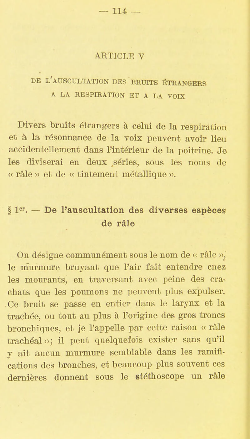 ARTICLE V DE l'auscultation DES BRUITS ÉTRANGERS A LA RESPIRATION ET A LA VOIX Divers bruits étrangers à celui de la respiration et à la résonnance de la voix peuvent avoir lieu accidentellement dans l'intérieur de la poitrine. Je les diviserai en deux .séries, sous les noms de « râle )> et de « tintement métallique •>■>. 11er. — De l'auscultation des diverses espèces de râle On désigne communément sous le nom de « râle le nîurmure bruyant que l'air fait entendre cnez les mourants, en traversant avec peine des cra- chats que les poumons ne peuvent plus expulser. Ce bruit se passe en entier dans le larynx et la trachée, ou tout au plus à l'origine des gros troncs bronchiques, et je l'appelle par cette raison « râle trachéal»; il peut quelquefois exister sans qu'il y ait aucun murmure semblable dans les ramifi- cations des bronches, et beaucoup plus souvent ces dernières donneait sous le stéthoscope un râle