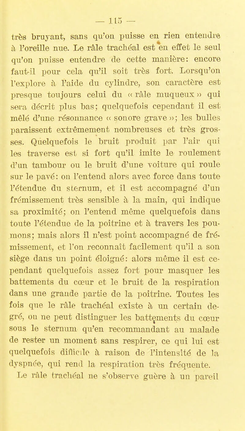 très bruj ant, sans qu'on puisse en rien entendre à. l'oreille nue. Le râle trachéal est en effet le seul qu'on i^nisse entendre de cette manière: encore faut-il pour cela qu'il soit très fort. Lorsqu'on l'explore à l'aide du cylindre, son caractère est presque toujours celui du « râle niuqueux » qui sera décrit plus bas; quelquefois cependant il est mêlé d'une résoimance ce sonore grave »; les bulles paraissent exti'êmement nombreuses et très gros- ses. Quelquefois le bruit produit par l'air qui les traverse est si fort qu'il imite le roulement d'un tambour ou le bruit dhine voiture qui roule sur le pavé : ou l'entend alors avec force dans toiite l'étendue du sternum, et il est accompagné d'un frémissement ti'ès sensible à la main, qni indique sa proximité; on l'entend même quelquefois dans toute l'étendue de la poitrine et à travers les pou- mons; mais alors il n'est point accompagné de fré» missement, et l'on reconnaît facilement qu'il a son siège dans un point éloigné: alors môme il est ce- pendant quelquefois assez fort pour masquer les battements du cœur et le bruit de la respiration dans une grande partie de la poitrine. Toutes les fois que le râle trachéal existe à un certain de- gré, ou ne peut distinguer les battements du cœur sous le sternum qu'en recommandant au malade de rester un moment sans respirer, ce qui lui est quelquefois diflicile à raison de l'intensité de la dyspnée, qui rend la respiration très fréquente. Le râle trachéal ne s'observe guère à un pareil